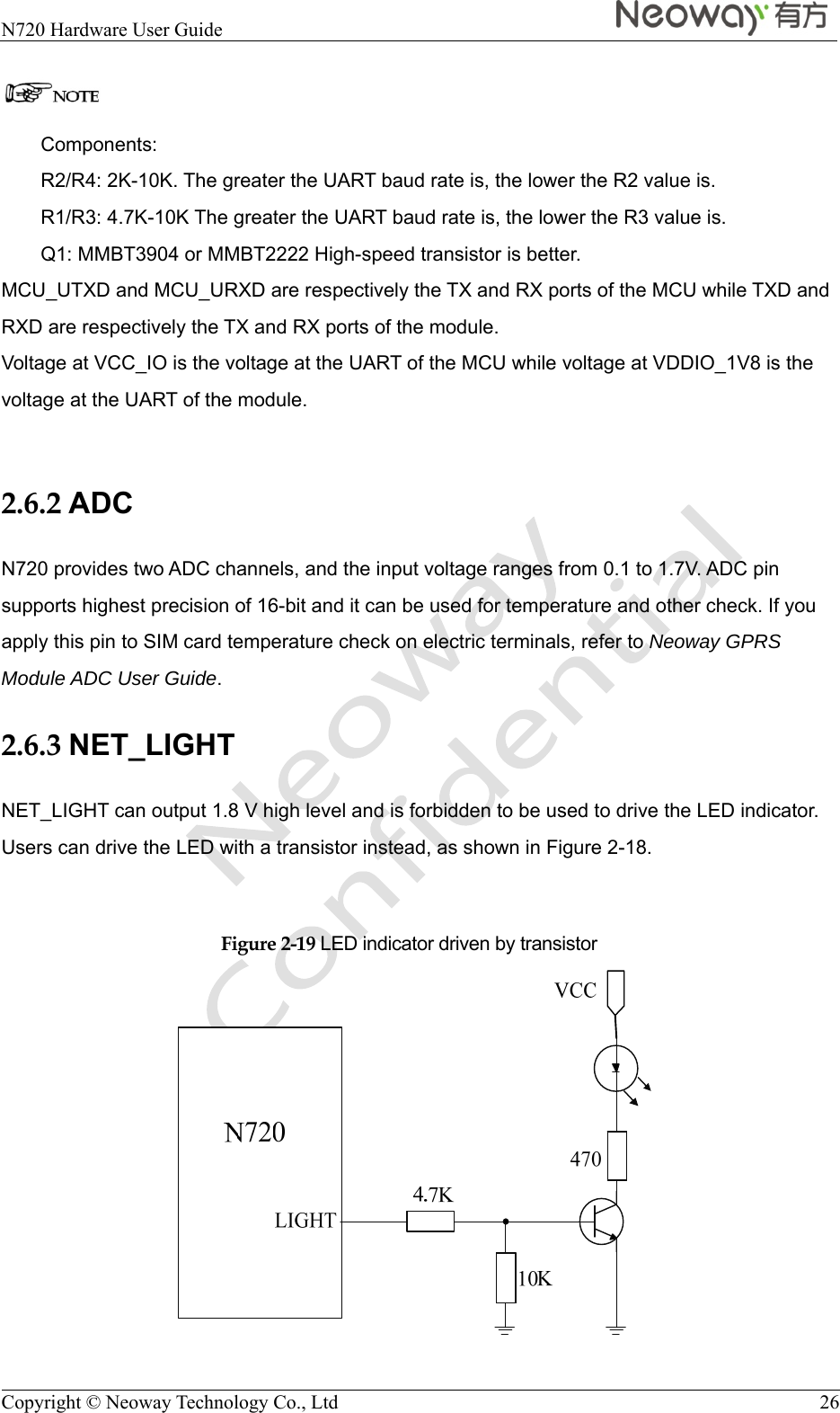  N720 Hardware User Guide    Copyright © Neoway Technology Co., Ltd  26  Components: R2/R4: 2K-10K. The greater the UART baud rate is, the lower the R2 value is. R1/R3: 4.7K-10K The greater the UART baud rate is, the lower the R3 value is. Q1: MMBT3904 or MMBT2222 High-speed transistor is better. MCU_UTXD and MCU_URXD are respectively the TX and RX ports of the MCU while TXD and RXD are respectively the TX and RX ports of the module.   Voltage at VCC_IO is the voltage at the UART of the MCU while voltage at VDDIO_1V8 is the voltage at the UART of the module.  2.6.2 ADC N720 provides two ADC channels, and the input voltage ranges from 0.1 to 1.7V. ADC pin supports highest precision of 16-bit and it can be used for temperature and other check. If you apply this pin to SIM card temperature check on electric terminals, refer to Neoway GPRS Module ADC User Guide. 2.6.3 NET_LIGHT NET_LIGHT can output 1.8 V high level and is forbidden to be used to drive the LED indicator. Users can drive the LED with a transistor instead, as shown in Figure 2-18.  Figure 2-19 LED indicator driven by transistor  