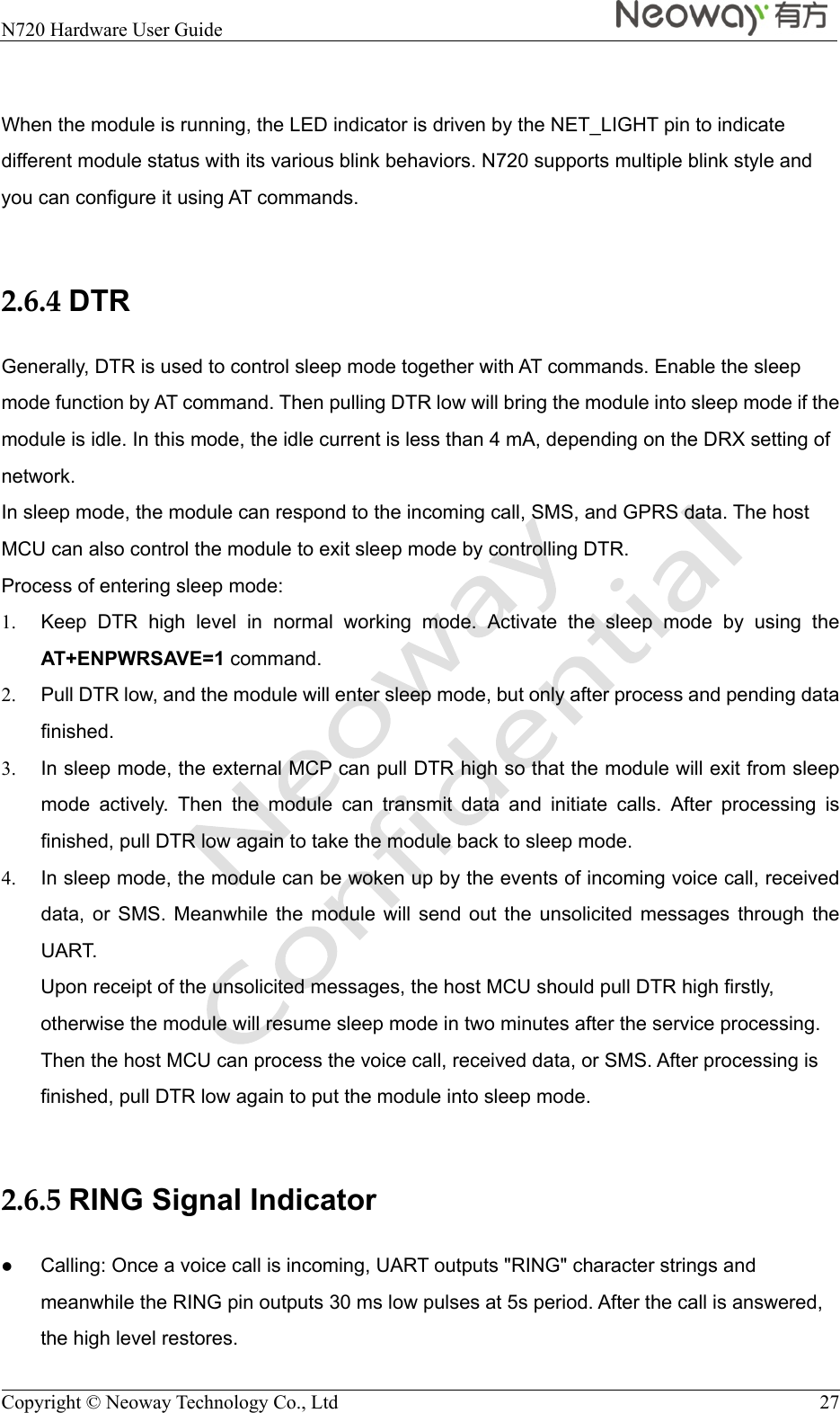  N720 Hardware User Guide    Copyright © Neoway Technology Co., Ltd  27  When the module is running, the LED indicator is driven by the NET_LIGHT pin to indicate different module status with its various blink behaviors. N720 supports multiple blink style and you can configure it using AT commands.  2.6.4 DTR Generally, DTR is used to control sleep mode together with AT commands. Enable the sleep mode function by AT command. Then pulling DTR low will bring the module into sleep mode if the module is idle. In this mode, the idle current is less than 4 mA, depending on the DRX setting of network. In sleep mode, the module can respond to the incoming call, SMS, and GPRS data. The host MCU can also control the module to exit sleep mode by controlling DTR. Process of entering sleep mode: 1.  Keep DTR high level in normal working mode. Activate the sleep mode by using the AT+ENPWRSAVE=1 command. 2.  Pull DTR low, and the module will enter sleep mode, but only after process and pending data finished. 3.  In sleep mode, the external MCP can pull DTR high so that the module will exit from sleep mode actively. Then the module can transmit data and initiate calls. After processing is finished, pull DTR low again to take the module back to sleep mode. 4.  In sleep mode, the module can be woken up by the events of incoming voice call, received data, or SMS. Meanwhile the module will send out the unsolicited messages through the UART. Upon receipt of the unsolicited messages, the host MCU should pull DTR high firstly, otherwise the module will resume sleep mode in two minutes after the service processing. Then the host MCU can process the voice call, received data, or SMS. After processing is finished, pull DTR low again to put the module into sleep mode.  2.6.5 RING Signal Indicator  Calling: Once a voice call is incoming, UART outputs &quot;RING&quot; character strings and meanwhile the RING pin outputs 30 ms low pulses at 5s period. After the call is answered, the high level restores. 