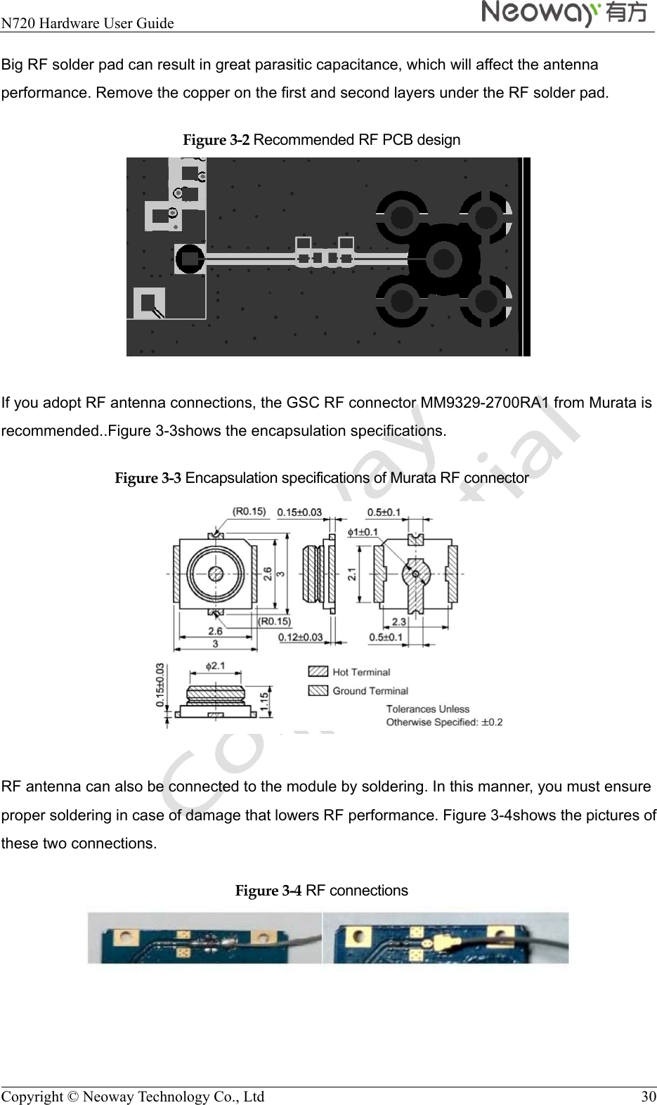  N720 Hardware User Guide   Copyright © Neoway Technology Co., Ltd  30 Big RF solder pad can result in great parasitic capacitance, which will affect the antenna performance. Remove the copper on the first and second layers under the RF solder pad. Figure 3-2 Recommended RF PCB design   If you adopt RF antenna connections, the GSC RF connector MM9329-2700RA1 from Murata is recommended..Figure 3-3shows the encapsulation specifications. Figure 3-3 Encapsulation specifications of Murata RF connector   RF antenna can also be connected to the module by soldering. In this manner, you must ensure proper soldering in case of damage that lowers RF performance. Figure 3-4shows the pictures of these two connections. Figure 3-4 RF connections  