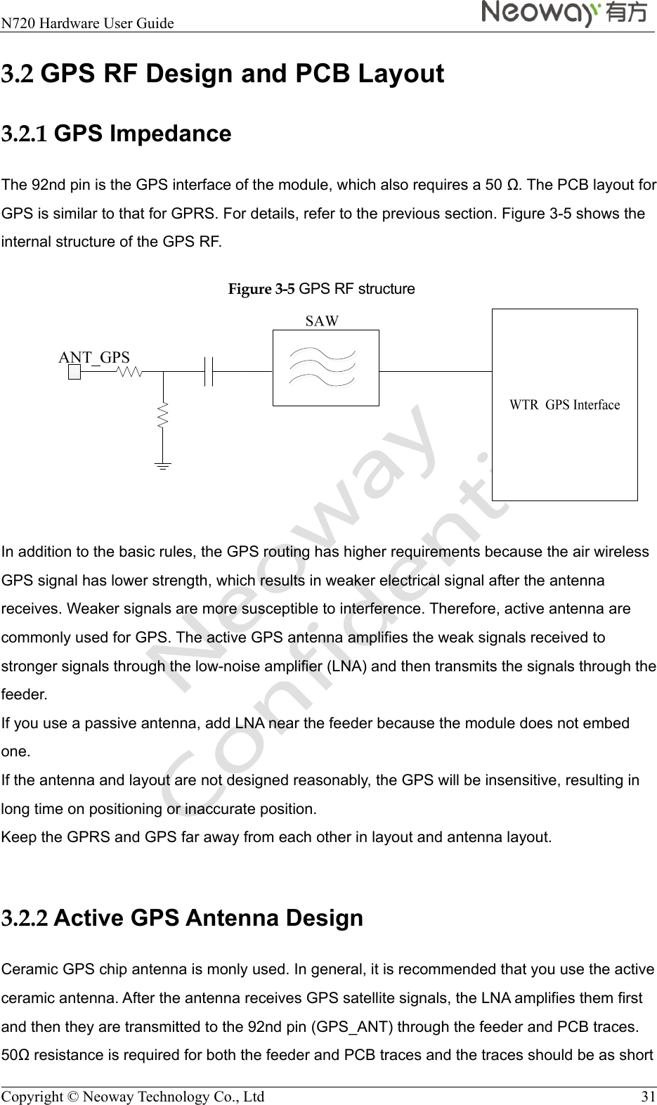  N720 Hardware User Guide    Copyright © Neoway Technology Co., Ltd  31 3.2 GPS RF Design and PCB Layout 3.2.1 GPS Impedance The 92nd pin is the GPS interface of the module, which also requires a 50 . The PCB layout for GPS is similar to that for GPRS. For details, refer to the previous section. Figure 3-5 shows the internal structure of the GPS RF. Figure 3-5 GPS RF structure   In addition to the basic rules, the GPS routing has higher requirements because the air wireless GPS signal has lower strength, which results in weaker electrical signal after the antenna receives. Weaker signals are more susceptible to interference. Therefore, active antenna are commonly used for GPS. The active GPS antenna amplifies the weak signals received to stronger signals through the low-noise amplifier (LNA) and then transmits the signals through the feeder. If you use a passive antenna, add LNA near the feeder because the module does not embed one. If the antenna and layout are not designed reasonably, the GPS will be insensitive, resulting in long time on positioning or inaccurate position. Keep the GPRS and GPS far away from each other in layout and antenna layout.  3.2.2 Active GPS Antenna Design Ceramic GPS chip antenna is monly used. In general, it is recommended that you use the active ceramic antenna. After the antenna receives GPS satellite signals, the LNA amplifies them first and then they are transmitted to the 92nd pin (GPS_ANT) through the feeder and PCB traces. 50 resistance is required for both the feeder and PCB traces and the traces should be as short 