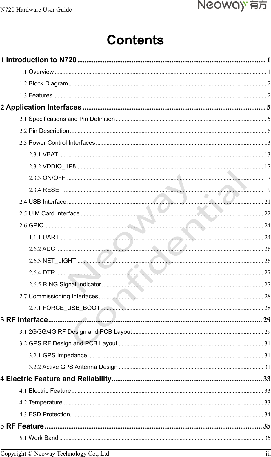  N720 Hardware User Guide    Copyright © Neoway Technology Co., Ltd  iii Contents 1 Introduction to N720 ........................................................................................................ 11.1 Overview ........................................................................................................................................... 11.2 Block Diagram .................................................................................................................................. 21.3 Features ............................................................................................................................................ 22 Application Interfaces ..................................................................................................... 52.1 Specifications and Pin Definition ................................................................................................... 52.2 Pin Description ................................................................................................................................. 62.3 Power Control Interfaces .............................................................................................................. 132.3.1 VBAT ...................................................................................................................................... 132.3.2 VDDIO_1P8 ...........................................................................................................................  172.3.3 ON/OFF ................................................................................................................................. 172.3.4 RESET ................................................................................................................................... 192.4 USB Interface ................................................................................................................................. 212.5 UIM Card Interface ........................................................................................................................ 222.6 GPIO ................................................................................................................................................ 241.1.1 UART ...................................................................................................................................... 242.6.2 ADC ........................................................................................................................................ 262.6.3 NET_LIGHT ...........................................................................................................................  262.6.4 DTR ........................................................................................................................................ 272.6.5 RING Signal Indicator .......................................................................................................... 272.7 Commissioning Interfaces ............................................................................................................ 282.7.1 FORCE_USB_BOOT ...........................................................................................................  283 RF Interface ...................................................................................................................... 293.1 2G/3G/4G RF Design and PCB Layout ......................................................................................  293.2 GPS RF Design and PCB Layout ............................................................................................... 313.2.1 GPS Impedance ................................................................................................................... 313.2.2 Active GPS Antenna Design ............................................................................................... 314 Electric Feature and Reliability ...................................................................................  334.1 Electric Feature .............................................................................................................................. 334.2 Temperature.................................................................................................................................... 334.3 ESD Protection ............................................................................................................................... 345 RF Feature ........................................................................................................................ 355.1 Work Band ...................................................................................................................................... 35