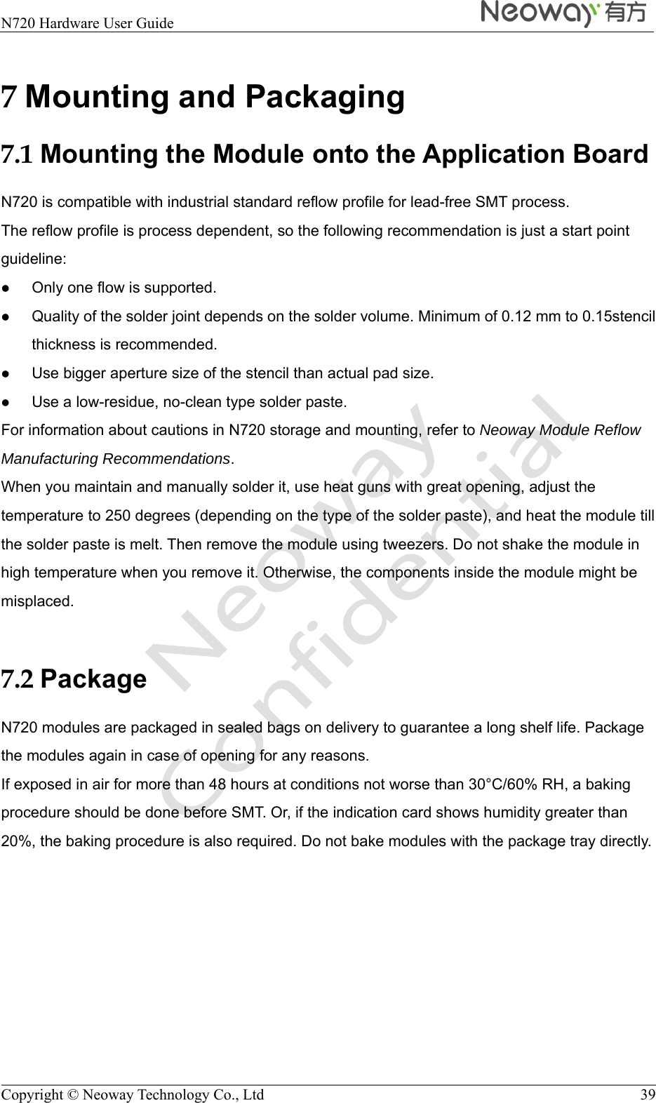  N720 Hardware User Guide    Copyright © Neoway Technology Co., Ltd  39 7 Mounting and Packaging 7.1 Mounting the Module onto the Application Board N720 is compatible with industrial standard reflow profile for lead-free SMT process. The reflow profile is process dependent, so the following recommendation is just a start point guideline:  Only one flow is supported.  Quality of the solder joint depends on the solder volume. Minimum of 0.12 mm to 0.15stencil thickness is recommended.  Use bigger aperture size of the stencil than actual pad size.  Use a low-residue, no-clean type solder paste. For information about cautions in N720 storage and mounting, refer to Neoway Module Reflow Manufacturing Recommendations. When you maintain and manually solder it, use heat guns with great opening, adjust the temperature to 250 degrees (depending on the type of the solder paste), and heat the module till the solder paste is melt. Then remove the module using tweezers. Do not shake the module in high temperature when you remove it. Otherwise, the components inside the module might be misplaced.  7.2 Package N720 modules are packaged in sealed bags on delivery to guarantee a long shelf life. Package the modules again in case of opening for any reasons. If exposed in air for more than 48 hours at conditions not worse than 30°C/60% RH, a baking procedure should be done before SMT. Or, if the indication card shows humidity greater than 20%, the baking procedure is also required. Do not bake modules with the package tray directly. 