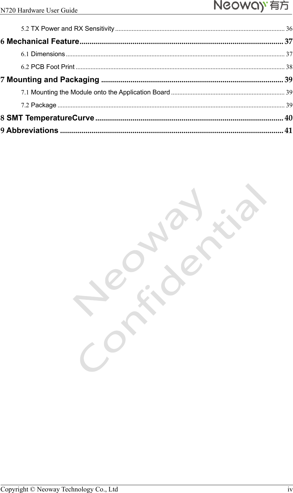  N720 Hardware User Guide    Copyright © Neoway Technology Co., Ltd  iv 5.2 TX Power and RX Sensitivity ....................................................................................................... 366 Mechanical Feature ........................................................................................................ 376.1 Dimensions ..................................................................................................................................... 376.2 PCB Foot Print ............................................................................................................................... 387 Mounting and Packaging ............................................................................................. 397.1 Mounting the Module onto the Application Board ..................................................................... 397.2 Package .......................................................................................................................................... 398 SMT TemperatureCurve ................................................................................................ 409 Abbreviations .................................................................................................................. 41 