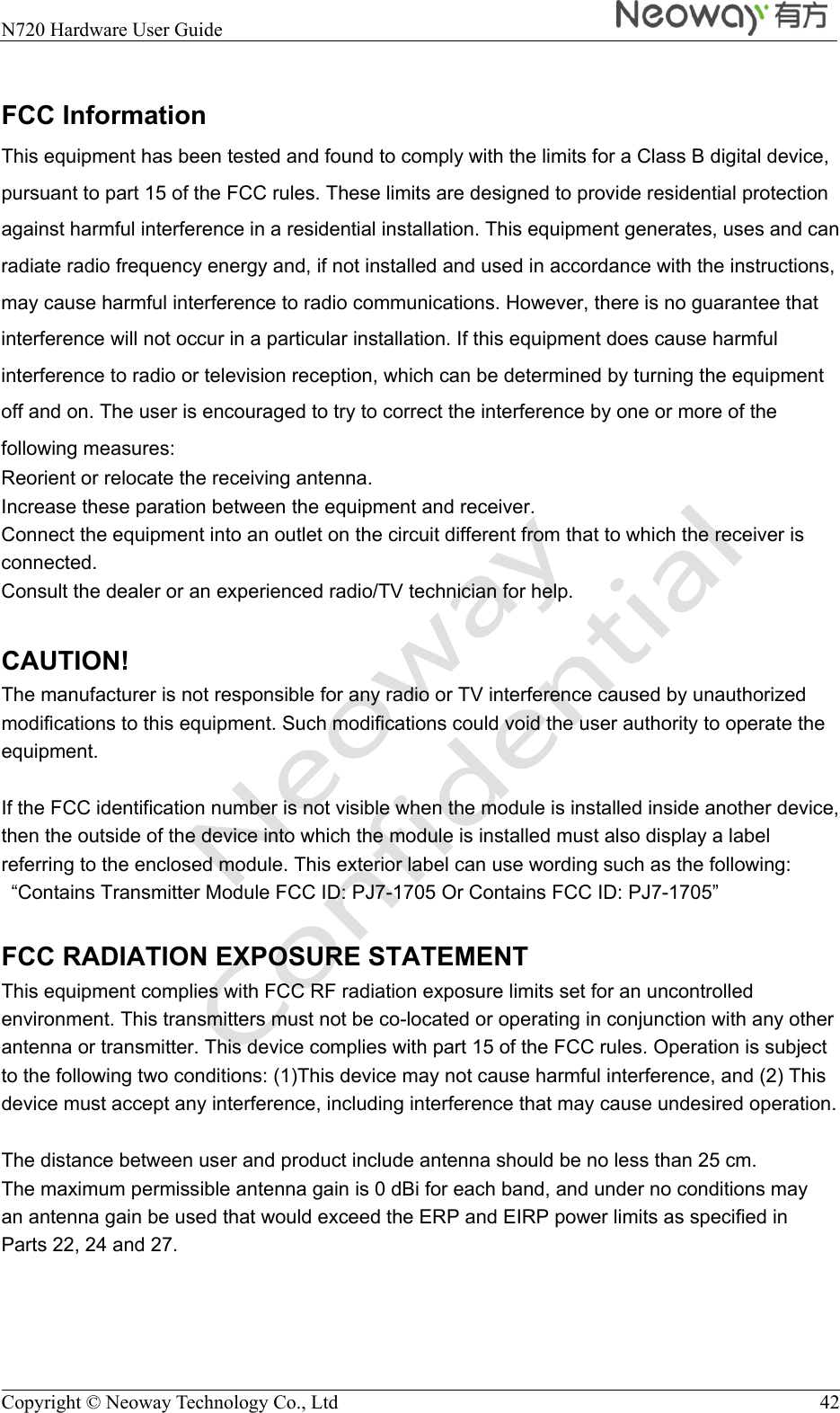  N720 Hardware User Guide    Copyright © Neoway Technology Co., Ltd  42  FCC Information This equipment has been tested and found to comply with the limits for a Class B digital device, pursuant to part 15 of the FCC rules. These limits are designed to provide residential protection against harmful interference in a residential installation. This equipment generates, uses and can radiate radio frequency energy and, if not installed and used in accordance with the instructions, may cause harmful interference to radio communications. However, there is no guarantee that interference will not occur in a particular installation. If this equipment does cause harmful interference to radio or television reception, which can be determined by turning the equipment off and on. The user is encouraged to try to correct the interference by one or more of the following measures: Reorient or relocate the receiving antenna. Increase these paration between the equipment and receiver. Connect the equipment into an outlet on the circuit different from that to which the receiver is connected. Consult the dealer or an experienced radio/TV technician for help.  CAUTION! The manufacturer is not responsible for any radio or TV interference caused by unauthorized modifications to this equipment. Such modifications could void the user authority to operate the equipment.  If the FCC identification number is not visible when the module is installed inside another device, then the outside of the device into which the module is installed must also display a label referring to the enclosed module. This exterior label can use wording such as the following:   “Contains Transmitter Module FCC ID: PJ7-1705 Or Contains FCC ID: PJ7-1705”  FCC RADIATION EXPOSURE STATEMENT This equipment complies with FCC RF radiation exposure limits set for an uncontrolled environment. This transmitters must not be co-located or operating in conjunction with any other antenna or transmitter. This device complies with part 15 of the FCC rules. Operation is subject to the following two conditions: (1)This device may not cause harmful interference, and (2) This device must accept any interference, including interference that may cause undesired operation.  The distance between user and product include antenna should be no less than 25 cm. The maximum permissible antenna gain is 0 dBi for each band, and under no conditions may an antenna gain be used that would exceed the ERP and EIRP power limits as specified in Parts 22, 24 and 27.  