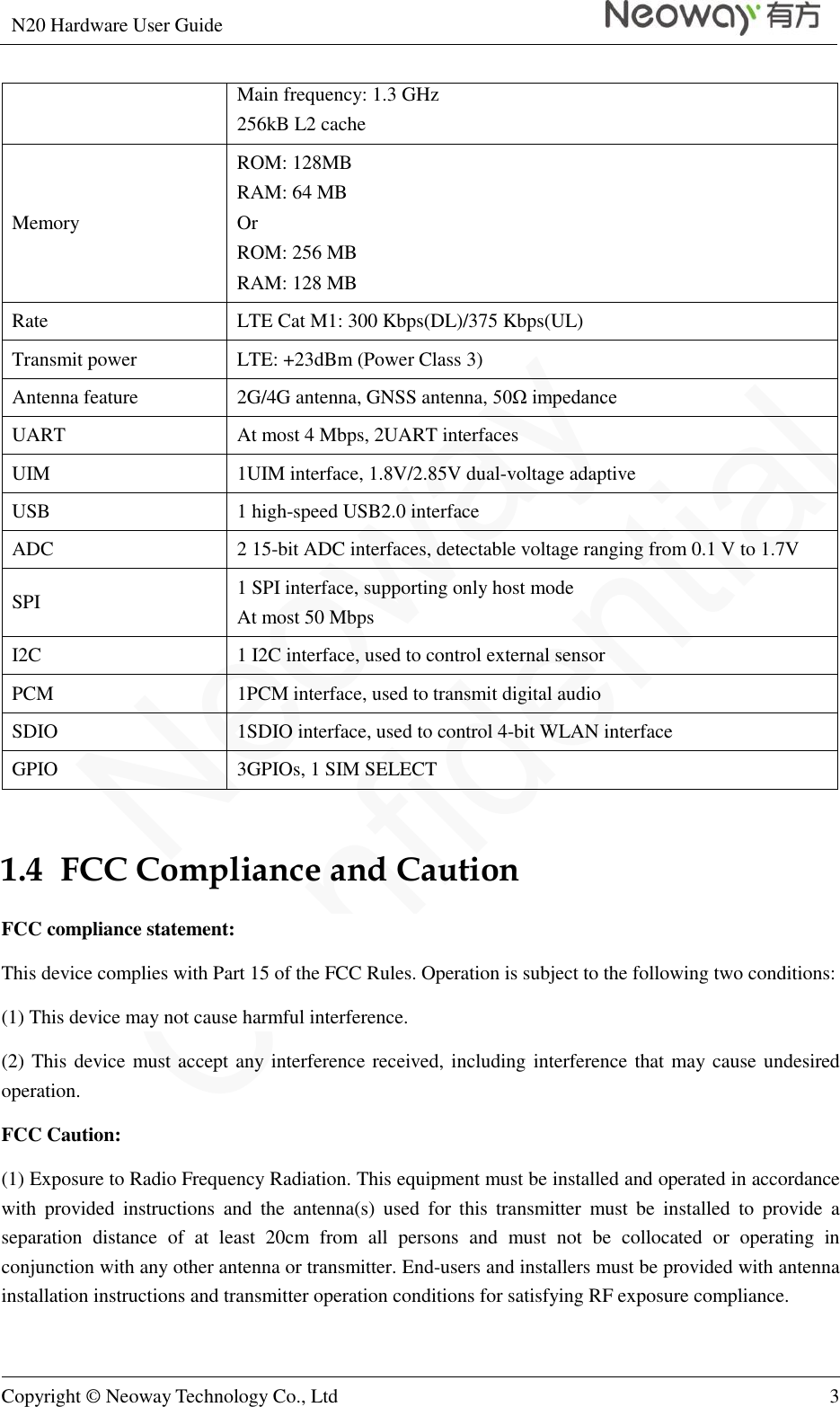 N20 Hardware User Guide   Copyright © Neoway Technology Co., Ltd 3  Main frequency: 1.3 GHz 256kB L2 cache Memory ROM: 128MB   RAM: 64 MB Or   ROM: 256 MB RAM: 128 MB Rate LTE Cat M1: 300 Kbps(DL)/375 Kbps(UL) Transmit power LTE: +23dBm (Power Class 3) Antenna feature 2G/4G antenna, GNSS antenna, 50Ω impedance UART At most 4 Mbps, 2UART interfaces UIM 1UIM interface, 1.8V/2.85V dual-voltage adaptive USB 1 high-speed USB2.0 interface ADC 2 15-bit ADC interfaces, detectable voltage ranging from 0.1 V to 1.7V SPI 1 SPI interface, supporting only host mode At most 50 Mbps I2C 1 I2C interface, used to control external sensor   PCM 1PCM interface, used to transmit digital audio SDIO 1SDIO interface, used to control 4-bit WLAN interface GPIO 3GPIOs, 1 SIM SELECT  1.4  FCC Compliance and Caution FCC compliance statement:   This device complies with Part 15 of the FCC Rules. Operation is subject to the following two conditions: (1) This device may not cause harmful interference. (2) This device must accept any interference received, including interference that may cause undesired operation. FCC Caution: (1) Exposure to Radio Frequency Radiation. This equipment must be installed and operated in accordance with  provided  instructions  and  the  antenna(s)  used  for  this  transmitter  must  be  installed  to  provide  a separation  distance  of  at  least  20cm  from  all  persons  and  must  not  be  collocated  or  operating  in conjunction with any other antenna or transmitter. End-users and installers must be provided with antenna installation instructions and transmitter operation conditions for satisfying RF exposure compliance. 