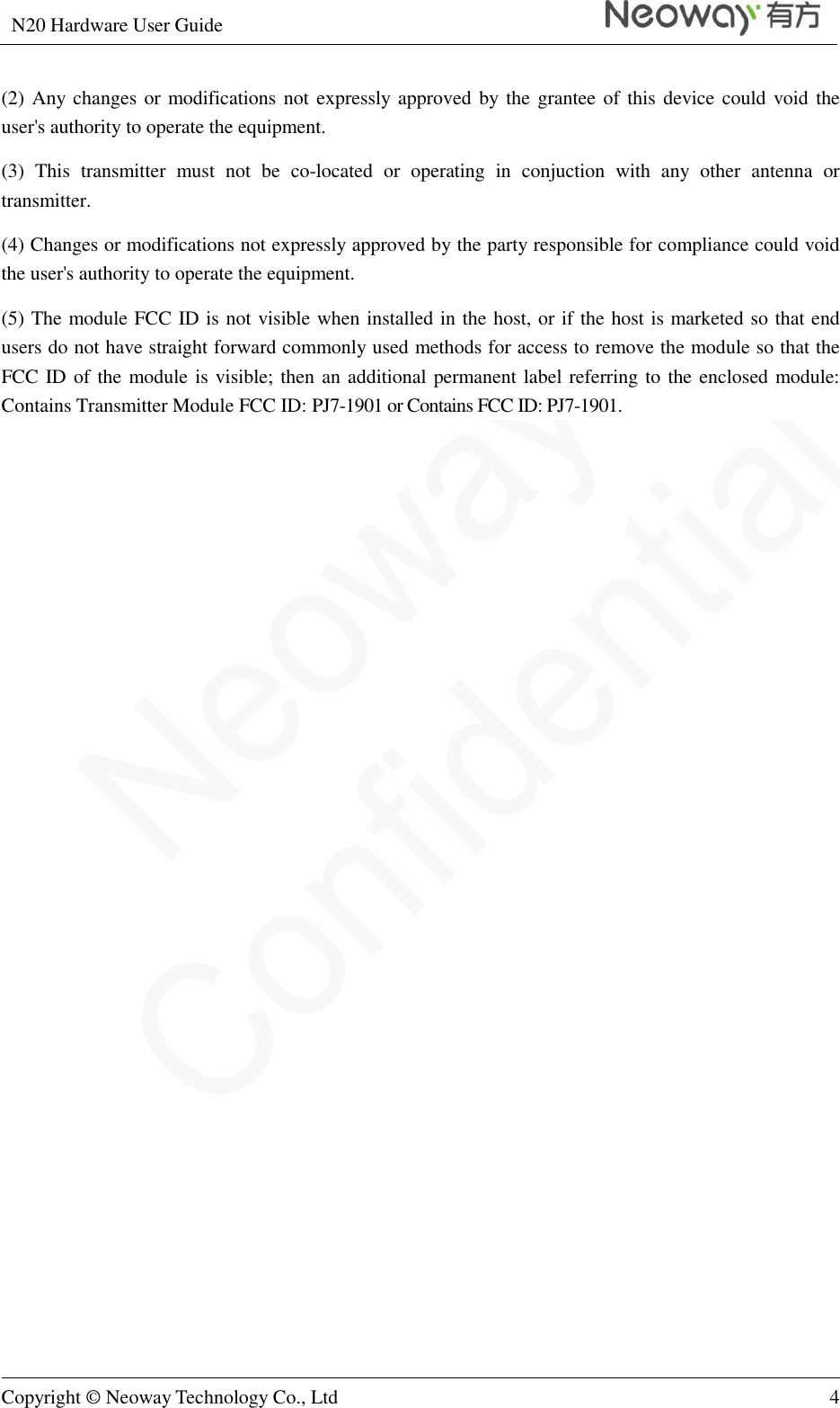 N20 Hardware User Guide   Copyright © Neoway Technology Co., Ltd 4  (2) Any changes or modifications not expressly approved by the grantee of this device could void the user&apos;s authority to operate the equipment. (3)  This  transmitter  must  not  be  co-located  or  operating  in  conjuction  with  any  other  antenna  or transmitter. (4) Changes or modifications not expressly approved by the party responsible for compliance could void the user&apos;s authority to operate the equipment. (5) The module FCC ID is not visible when installed in the host, or if the host is marketed so that end users do not have straight forward commonly used methods for access to remove the module so that the FCC ID of the module is visible; then an additional permanent label referring to the enclosed module: Contains Transmitter Module FCC ID: PJ7-1901 or Contains FCC ID: PJ7-1901.  