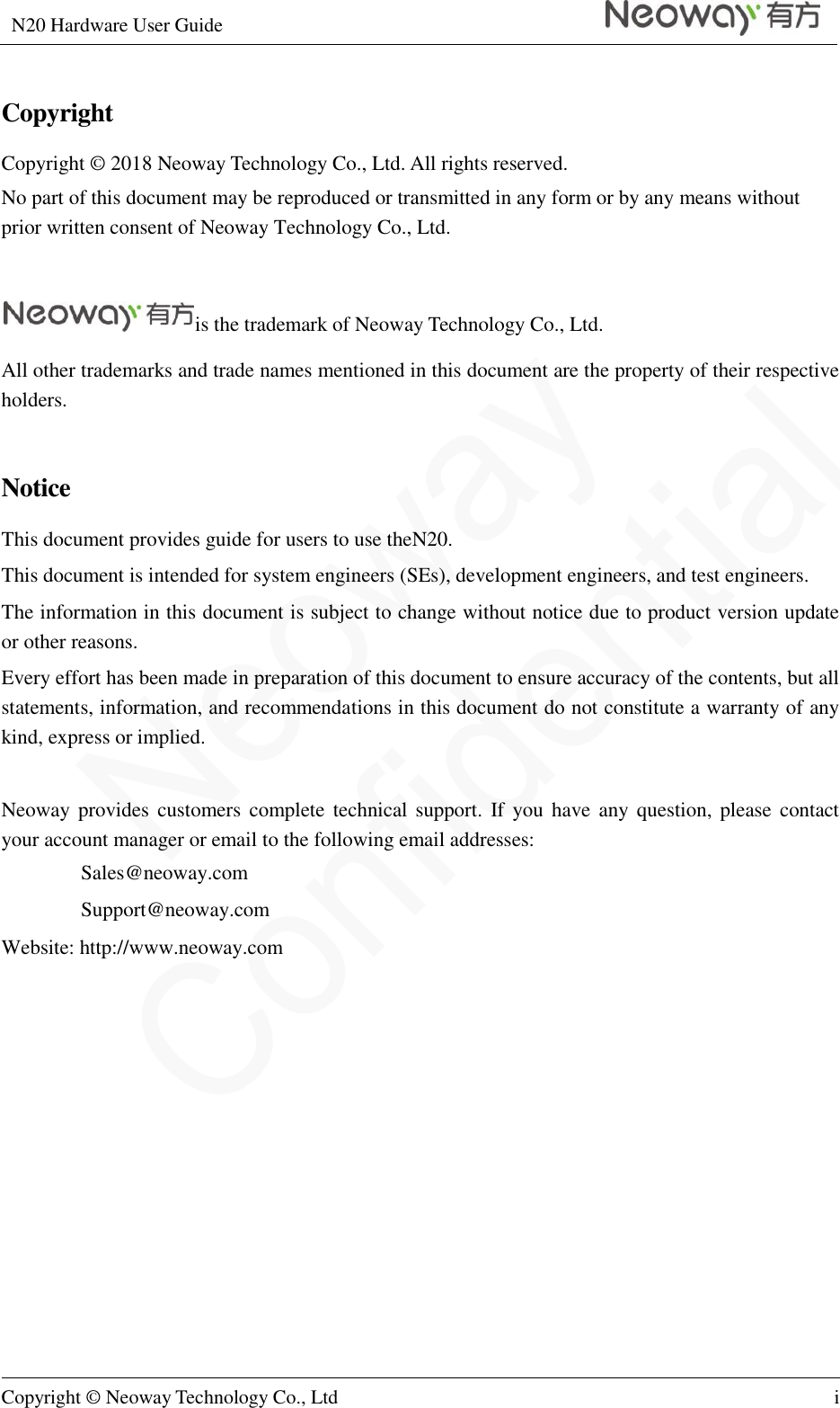 N20 Hardware User Guide   Copyright © Neoway Technology Co., Ltd i  Copyright Copyright © 2018 Neoway Technology Co., Ltd. All rights reserved. No part of this document may be reproduced or transmitted in any form or by any means without prior written consent of Neoway Technology Co., Ltd.  is the trademark of Neoway Technology Co., Ltd. All other trademarks and trade names mentioned in this document are the property of their respective holders.  Notice This document provides guide for users to use theN20. This document is intended for system engineers (SEs), development engineers, and test engineers. The information in this document is subject to change without notice due to product version update or other reasons. Every effort has been made in preparation of this document to ensure accuracy of the contents, but all statements, information, and recommendations in this document do not constitute a warranty of any kind, express or implied.  Neoway provides customers  complete  technical support. If you have  any question,  please contact your account manager or email to the following email addresses: Sales@neoway.com Support@neoway.com Website: http://www.neoway.com  