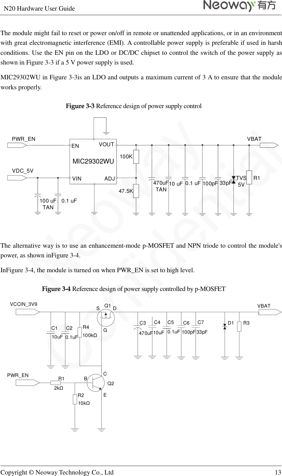 N20 Hardware User Guide   Copyright © Neoway Technology Co., Ltd 13  The module might fail to reset or power on/off in remote or unattended applications, or in an environment with great electromagnetic interference (EMI). A controllable power supply is preferable if used in harsh conditions. Use the EN pin on the LDO or DC/DC chipset to control the switch of the power supply as shown in Figure 3-3 if a 5 V power supply is used. MIC29302WU in Figure 3-3is an LDO and outputs a maximum current of 3 A to ensure that the module works properly. Figure 3-3 Reference design of power supply control VDC_5VVBAT100 uFTAN 0.1 uFTVS5V10 uF470uFTAN100K47.5KVOUTMIC29302WUENVIN ADJ 0.1 uF 100pF 33pFPWR_ENR1  The alternative way is to use an enhancement-mode p-MOSFET and NPN triode to control the module&apos;s power, as shown inFigure 3-4.   InFigure 3-4, the module is turned on when PWR_EN is set to high level. Figure 3-4 Reference design of power supply controlled by p-MOSFET VCCIN_3V9PWR_ENVBATQ1Q210uF 0.1uF 33pF100pF0.1uF10uF470uFD1 R3R1R2R4100kΩ2kΩ10kΩC1 C2 C3 C4 C5 C6 C7S DGBCE  