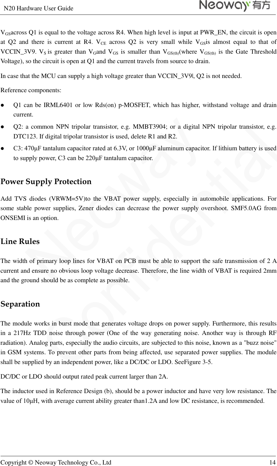 N20 Hardware User Guide   Copyright © Neoway Technology Co., Ltd 14  VGSacross Q1 is equal to the voltage across R4. When high level is input at PWR_EN, the circuit is open at  Q2  and  there  is  current  at  R4.  VCE  across  Q2  is  very  small  while  VGSis  almost  equal  to  that  of VCCIN_3V9. VS is greater than VGand VGS is smaller than VGS(th)(where VGS(th) is the Gate Threshold Voltage), so the circuit is open at Q1 and the current travels from source to drain.   In case that the MCU can supply a high voltage greater than VCCIN_3V9|, Q2 is not needed. Reference components:  Q1 can be IRML6401 or low Rds(on) p-MOSFET, which has higher, withstand voltage and drain current.  Q2: a common NPN tripolar transistor, e.g. MMBT3904; or a  digital NPN tripolar transistor, e.g. DTC123. If digital tripolar transistor is used, delete R1 and R2.  C3: 470μF tantalum capacitor rated at 6.3V, or 1000μF aluminum capacitor. If lithium battery is used to supply power, C3 can be 220μF tantalum capacitor. Power Supply Protection Add  TVS  diodes  (VRWM=5V)to  the  VBAT  power  supply,  especially  in  automobile  applications.  For some stable power supplies, Zener diodes  can  decrease the power supply overshoot. SMF5.0AG from ONSEMI is an option. Line Rules The width of primary loop lines for VBAT on PCB must be able to support the safe transmission of 2 A current and ensure no obvious loop voltage decrease. Therefore, the line width of VBAT is required 2mm and the ground should be as complete as possible. Separation The module works in burst mode that generates voltage drops on power supply. Furthermore, this results in a 217Hz TDD noise through power (One of the way generating noise. Another way is  through  RF radiation). Analog parts, especially the audio circuits, are subjected to this noise, known as a &quot;buzz noise&quot; in GSM systems. To prevent other parts from being affected, use separated power supplies. The module shall be supplied by an independent power, like a DC/DC or LDO. SeeFigure 3-5. DC/DC or LDO should output rated peak current larger than 2A. The inductor used in Reference Design (b), should be a power inductor and have very low resistance. The value of 10μH, with average current ability greater than1.2A and low DC resistance, is recommended. 