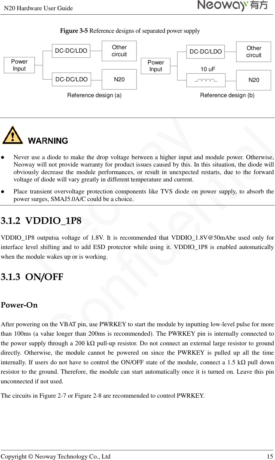 N20 Hardware User Guide   Copyright © Neoway Technology Co., Ltd 15  Figure 3-5 Reference designs of separated power supply Other circuitDC-DC/LDON20DC-DC/LDOPower InputOther circuitDC-DC/LDON20Power Input 10 uFReference design (a) Reference design (b)    Never use a diode to make the drop voltage between a higher input and module power. Otherwise, Neoway will not provide warranty for product issues caused by this. In this situation, the diode will obviously decrease the module performances, or  result in unexpected restarts, due to  the  forward voltage of diode will vary greatly in different temperature and current.  Place transient overvoltage protection components like TVS diode on power supply, to absorb the power surges, SMAJ5.0A/C could be a choice. 3.1.2  VDDIO_1P8 VDDIO_1P8  outputsa voltage of 1.8V.  It is recommended that VDDIO_1.8V@50mAbe used  only for interface level shifting and to add ESD protector while using it. VDDIO_1P8 is enabled automatically when the module wakes up or is working. 3.1.3  ON/OFF Power-On After powering on the VBAT pin, use PWRKEY to start the module by inputting low-level pulse for more than 100ms (a value longer than 200ms is recommended). The PWRKEY pin is internally connected to the power supply through a 200 kΩ pull-up resistor. Do not connect an external large resistor to ground directly.  Otherwise,  the  module  cannot  be  powered  on  since  the  PWRKEY  is  pulled  up  all  the  time internally. If users do not have to control the ON/OFF state of the module, connect a 1.5 kΩ  pull down resistor to the ground. Therefore, the module can start automatically once it is turned on. Leave this pin unconnected if not used.   The circuits in Figure 2-7 or Figure 2-8 are recommended to control PWRKEY. 