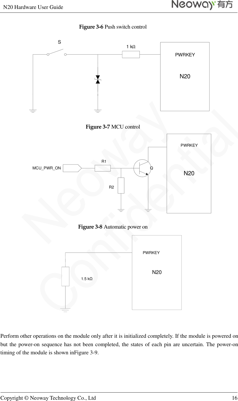 N20 Hardware User Guide   Copyright © Neoway Technology Co., Ltd 16  Figure 3-6 Push switch control N20PWRKEYS1 kΩ  Figure 3-7 MCU control N20PWRKEYQR1R2MCU_PWR_ON Figure 3-8 Automatic power on N20PWRKEY1.5 kΩ    Perform other operations on the module only after it is initialized completely. If the module is powered on but the power-on sequence has not been completed, the states of each pin are uncertain. The power-on timing of the module is shown inFigure 3-9. 