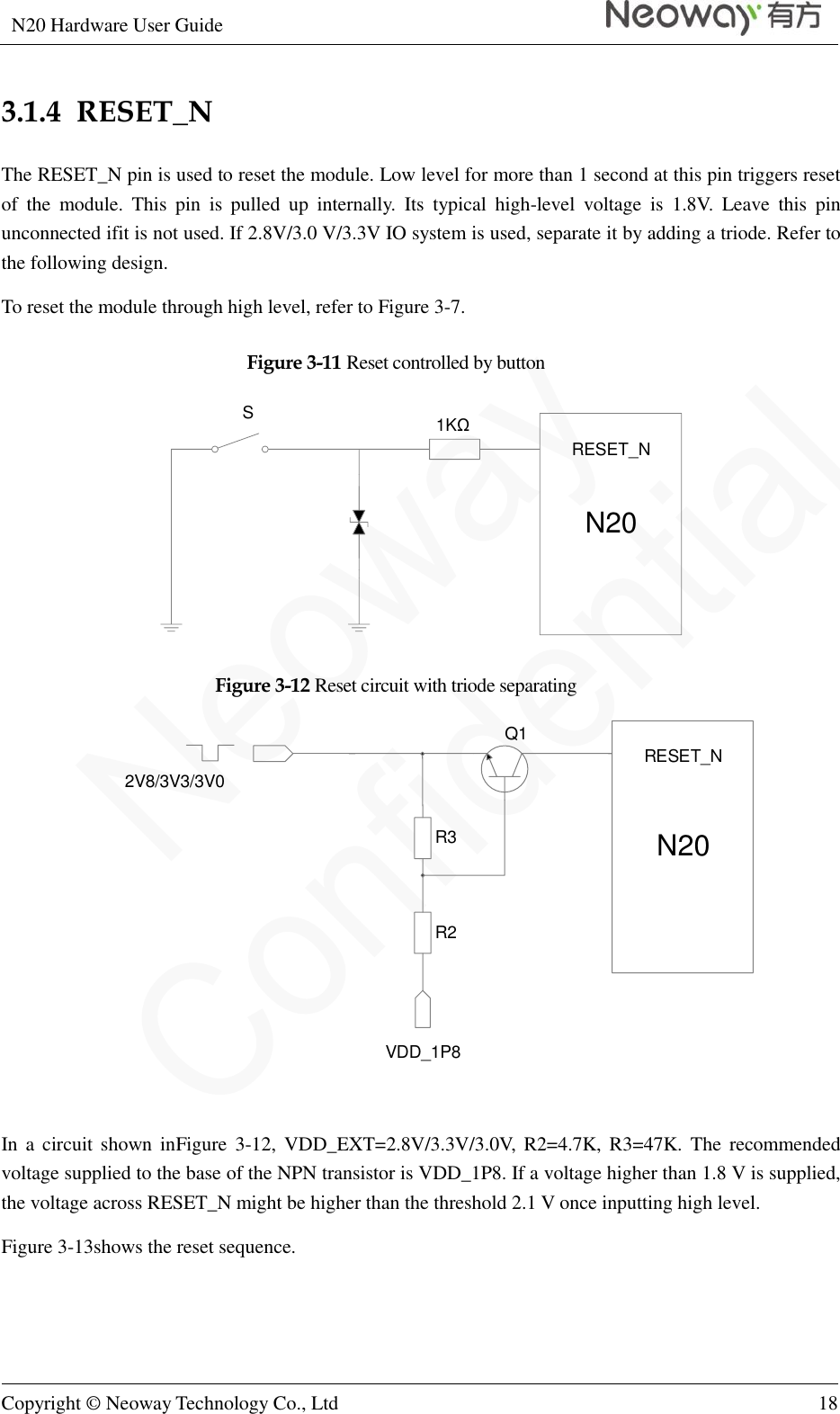 N20 Hardware User Guide   Copyright © Neoway Technology Co., Ltd 18  3.1.4  RESET_N The RESET_N pin is used to reset the module. Low level for more than 1 second at this pin triggers reset of  the  module.  This  pin  is  pulled  up  internally.  Its  typical  high-level  voltage  is  1.8V.  Leave  this  pin unconnected ifit is not used. If 2.8V/3.0 V/3.3V IO system is used, separate it by adding a triode. Refer to the following design. To reset the module through high level, refer to Figure 3-7. Figure 3-11 Reset controlled by button N20RESET_N1KΩ S Figure 3-12 Reset circuit with triode separating R3R2VDD_1P82V8/3V3/3V0N20RESET_NQ1  In a  circuit  shown  inFigure 3-12,  VDD_EXT=2.8V/3.3V/3.0V,  R2=4.7K, R3=47K.  The  recommended voltage supplied to the base of the NPN transistor is VDD_1P8. If a voltage higher than 1.8 V is supplied, the voltage across RESET_N might be higher than the threshold 2.1 V once inputting high level. Figure 3-13shows the reset sequence. 