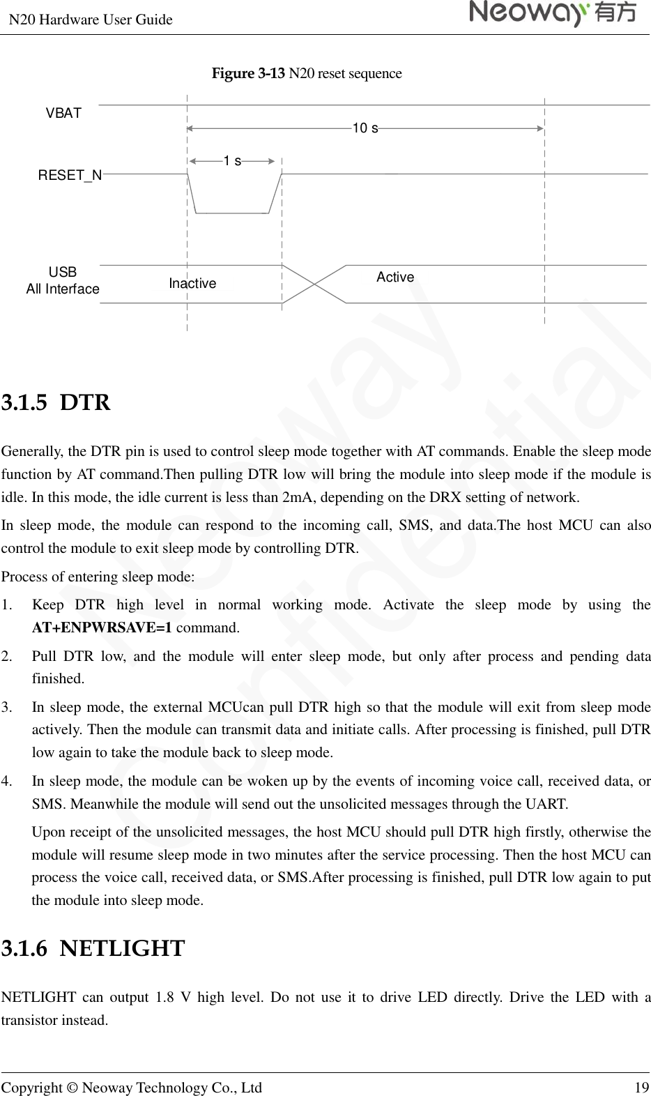 N20 Hardware User Guide   Copyright © Neoway Technology Co., Ltd 19  Figure 3-13 N20 reset sequence VBATRESET_NInactive ActiveUSBAll Interface10 s1 s  3.1.5  DTR Generally, the DTR pin is used to control sleep mode together with AT commands. Enable the sleep mode function by AT command.Then pulling DTR low will bring the module into sleep mode if the module is idle. In this mode, the idle current is less than 2mA, depending on the DRX setting of network. In sleep  mode,  the  module  can  respond to  the  incoming  call,  SMS,  and data.The  host  MCU  can  also control the module to exit sleep mode by controlling DTR. Process of entering sleep mode: 1. Keep  DTR  high  level  in  normal  working  mode.  Activate  the  sleep  mode  by  using  the AT+ENPWRSAVE=1 command. 2. Pull  DTR  low,  and  the  module  will  enter  sleep  mode,  but  only  after  process  and  pending  data finished. 3. In sleep mode, the external MCUcan pull DTR high so that the module will exit from sleep mode actively. Then the module can transmit data and initiate calls. After processing is finished, pull DTR low again to take the module back to sleep mode. 4. In sleep mode, the module can be woken up by the events of incoming voice call, received data, or SMS. Meanwhile the module will send out the unsolicited messages through the UART. Upon receipt of the unsolicited messages, the host MCU should pull DTR high firstly, otherwise the module will resume sleep mode in two minutes after the service processing. Then the host MCU can process the voice call, received data, or SMS.After processing is finished, pull DTR low again to put the module into sleep mode. 3.1.6  NETLIGHT NETLIGHT can output  1.8  V  high  level. Do  not  use  it  to  drive  LED directly. Drive the  LED  with  a transistor instead. 