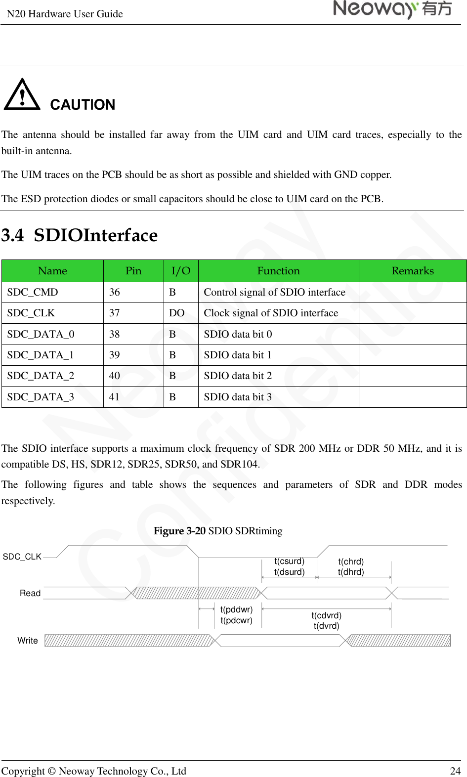 N20 Hardware User Guide   Copyright © Neoway Technology Co., Ltd 24    The  antenna  should  be  installed  far  away  from  the  UIM  card  and  UIM  card  traces,  especially  to  the built-in antenna. The UIM traces on the PCB should be as short as possible and shielded with GND copper. The ESD protection diodes or small capacitors should be close to UIM card on the PCB. 3.4  SDIOInterface Name Pin I/O Function Remarks SDC_CMD 36 B Control signal of SDIO interface  SDC_CLK 37 DO Clock signal of SDIO interface  SDC_DATA_0 38 B SDIO data bit 0  SDC_DATA_1 39 B SDIO data bit 1  SDC_DATA_2 40 B SDIO data bit 2  SDC_DATA_3 41 B SDIO data bit 3   The SDIO interface supports a maximum clock frequency of SDR 200 MHz or DDR 50 MHz, and it is compatible DS, HS, SDR12, SDR25, SDR50, and SDR104.   The  following  figures  and  table  shows  the  sequences  and  parameters  of  SDR  and  DDR  modes respectively. Figure 3-20 SDIO SDRtiming SDC_CLKReadWritet(pddwr)t(pdcwr) t(cdvrd)t(dvrd)t(csurd)t(dsurd) t(chrd)t(dhrd) 