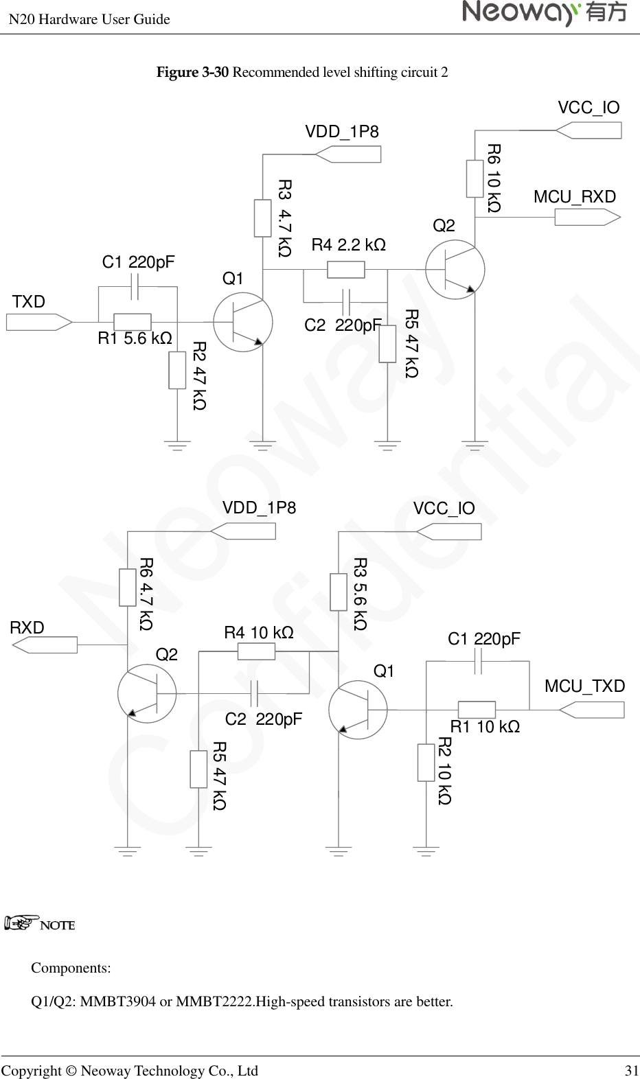 N20 Hardware User Guide   Copyright © Neoway Technology Co., Ltd 31  Figure 3-30 Recommended level shifting circuit 2 C1 220pFTXDR1 5.6 kΩR2 47 kΩR3  4.7 kΩVDD_1P8R4 2.2 kΩC2  220pFR5 47 kΩR6 10 kΩ Q1Q2MCU_RXDVCC_IOC1 220pFRXDR1 10 kΩR2 10 kΩR3 5.6 kΩVCC_IOR4 10 kΩC2  220pFR5 47 kΩR6 4.7 kΩQ1Q2MCU_TXDVDD_1P8   Components: Q1/Q2: MMBT3904 or MMBT2222.High-speed transistors are better. 