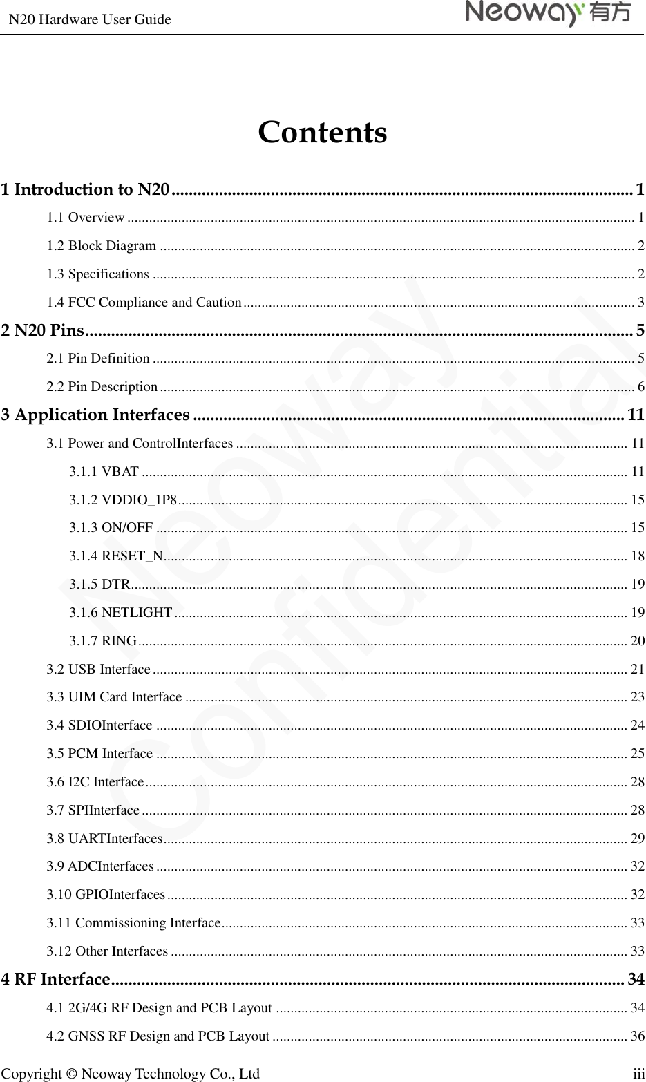 N20 Hardware User Guide   Copyright © Neoway Technology Co., Ltd iii  Contents 1 Introduction to N20 ........................................................................................................... 1 1.1 Overview ............................................................................................................................................ 1 1.2 Block Diagram ................................................................................................................................... 2 1.3 Specifications ..................................................................................................................................... 2 1.4 FCC Compliance and Caution ............................................................................................................ 3 2 N20 Pins ............................................................................................................................... 5 2.1 Pin Definition ..................................................................................................................................... 5 2.2 Pin Description ................................................................................................................................... 6 3 Application Interfaces .................................................................................................... 11 3.1 Power and ControlInterfaces ............................................................................................................ 11 3.1.1 VBAT ...................................................................................................................................... 11 3.1.2 VDDIO_1P8 ............................................................................................................................ 15 3.1.3 ON/OFF .................................................................................................................................. 15 3.1.4 RESET_N ................................................................................................................................ 18 3.1.5 DTR ......................................................................................................................................... 19 3.1.6 NETLIGHT ............................................................................................................................. 19 3.1.7 RING ....................................................................................................................................... 20 3.2 USB Interface ................................................................................................................................... 21 3.3 UIM Card Interface .......................................................................................................................... 23 3.4 SDIOInterface .................................................................................................................................. 24 3.5 PCM Interface .................................................................................................................................. 25 3.6 I2C Interface ..................................................................................................................................... 28 3.7 SPIInterface ...................................................................................................................................... 28 3.8 UARTInterfaces ................................................................................................................................ 29 3.9 ADCInterfaces .................................................................................................................................. 32 3.10 GPIOInterfaces ............................................................................................................................... 32 3.11 Commissioning Interface ................................................................................................................ 33 3.12 Other Interfaces .............................................................................................................................. 33 4 RF Interface ....................................................................................................................... 34 4.1 2G/4G RF Design and PCB Layout ................................................................................................. 34 4.2 GNSS RF Design and PCB Layout .................................................................................................. 36 