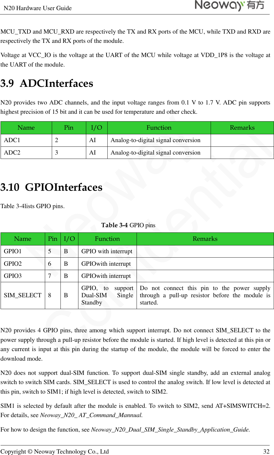 N20 Hardware User Guide   Copyright © Neoway Technology Co., Ltd 32  MCU_TXD and MCU_RXD are respectively the TX and RX ports of the MCU, while TXD and RXD are respectively the TX and RX ports of the module.   Voltage at VCC_IO is the voltage at the UART of the MCU while voltage at VDD_1P8 is the voltage at the UART of the module. 3.9  ADCInterfaces N20 provides two ADC channels, and the input voltage ranges from 0.1 V to 1.7 V. ADC pin supports highest precision of 15 bit and it can be used for temperature and other check.   Name Pin I/O Function Remarks ADC1 2 AI Analog-to-digital signal conversion  ADC2 3 AI Analog-to-digital signal conversion   3.10  GPIOInterfaces Table 3-4lists GPIO pins. Table 3-4 GPIO pins Name Pin I/O Function Remarks GPIO1 5 B GPIO with interrupt  GPIO2 6 B GPIOwith interrupt  GPIO3 7 B GPIOwith interrupt  SIM_SELECT 8 B GPIO,  to  support Dual-SIM  Single Standby Do  not  connect  this  pin  to  the  power  supply through  a  pull-up  resistor  before  the  module  is started.  N20 provides 4 GPIO pins, three among which support interrupt. Do not connect SIM_SELECT to the power supply through a pull-up resistor before the module is started. If high level is detected at this pin or any current is input at this pin during the startup of the module, the module will be forced to enter the download mode. N20 does not support dual-SIM function. To  support dual-SIM single standby,  add an  external analog switch to switch SIM cards. SIM_SELECT is used to control the analog switch. If low level is detected at this pin, switch to SIM1; if high level is detected, switch to SIM2.   SIM1 is selected by default after the module is enabled. To switch to SIM2, send AT+SIMSWITCH=2. For details, see Neoway_N20_ AT_Command_Mannual.   For how to design the function, see Neoway_N20_Dual_SIM_Single_Standby_Application_Guide. 