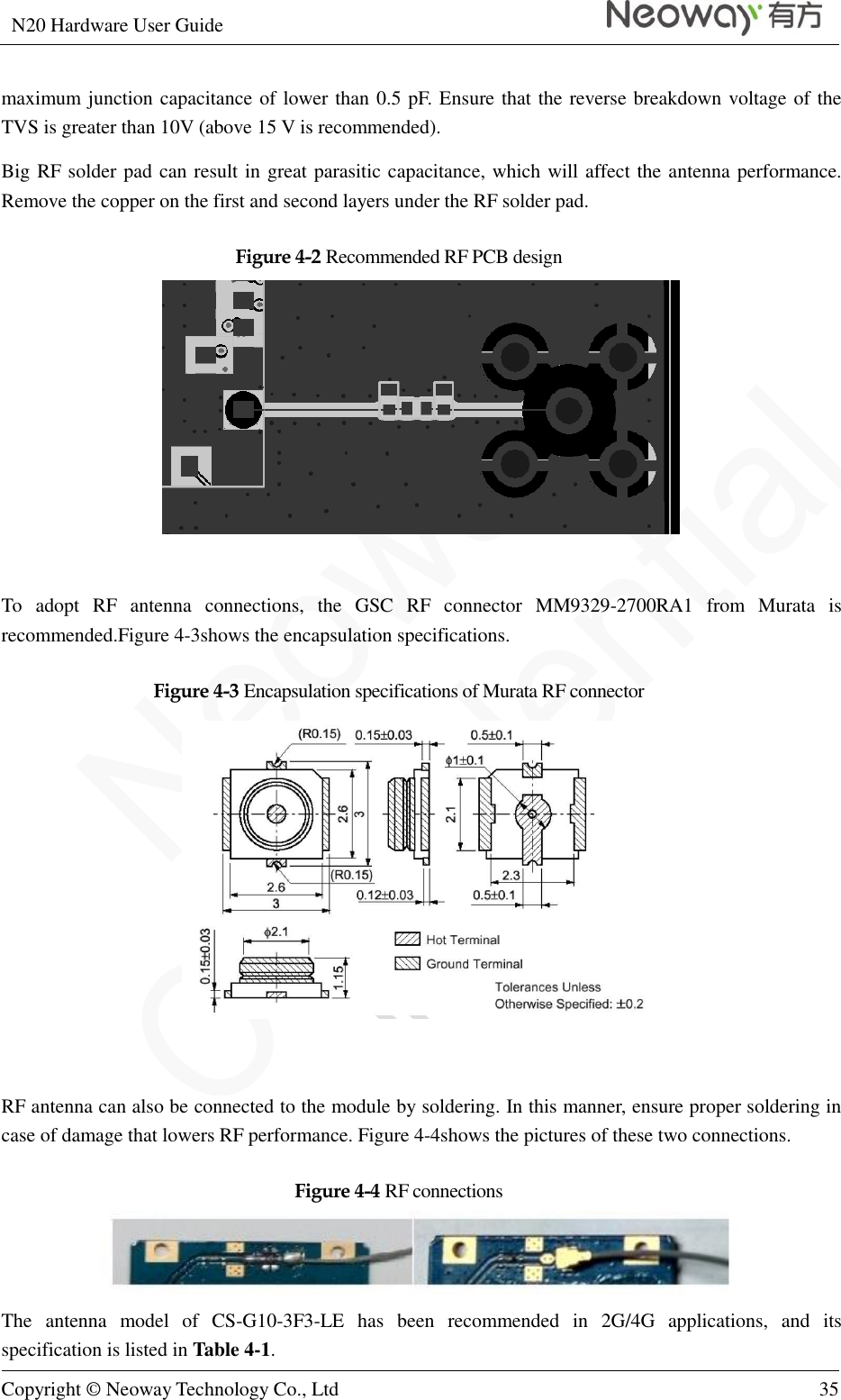 N20 Hardware User Guide   Copyright © Neoway Technology Co., Ltd 35  maximum junction capacitance of lower than 0.5 pF. Ensure that the reverse breakdown voltage of the TVS is greater than 10V (above 15 V is recommended). Big RF solder pad can result in great parasitic capacitance, which will affect the antenna performance. Remove the copper on the first and second layers under the RF solder pad. Figure 4-2 Recommended RF PCB design   To  adopt  RF  antenna  connections,  the  GSC  RF  connector  MM9329-2700RA1  from  Murata  is recommended.Figure 4-3shows the encapsulation specifications. Figure 4-3 Encapsulation specifications of Murata RF connector   RF antenna can also be connected to the module by soldering. In this manner, ensure proper soldering in case of damage that lowers RF performance. Figure 4-4shows the pictures of these two connections. Figure 4-4 RF connections  The  antenna  model  of  CS-G10-3F3-LE  has  been  recommended  in  2G/4G  applications,  and  its specification is listed in Table 4-1. 