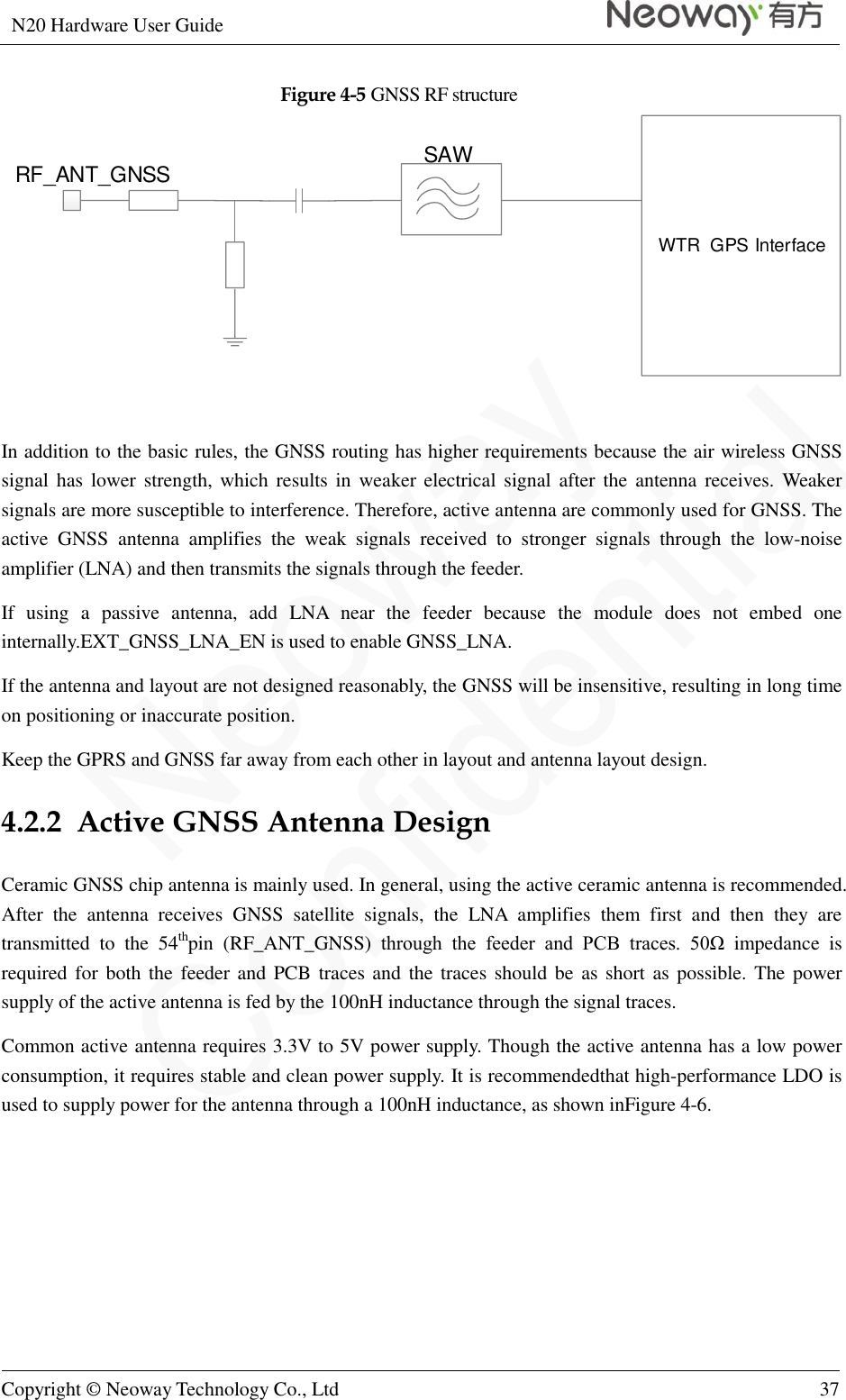 N20 Hardware User Guide   Copyright © Neoway Technology Co., Ltd 37  Figure 4-5 GNSS RF structure WTR  GPS InterfaceRF_ANT_GNSS SAW  In addition to the basic rules, the GNSS routing has higher requirements because the air wireless GNSS signal has  lower  strength, which results in  weaker  electrical  signal  after  the  antenna  receives. Weaker signals are more susceptible to interference. Therefore, active antenna are commonly used for GNSS. The active  GNSS  antenna  amplifies  the  weak  signals  received  to  stronger  signals  through  the  low-noise amplifier (LNA) and then transmits the signals through the feeder. If  using  a  passive  antenna,  add  LNA  near  the  feeder  because  the  module  does  not  embed  one internally.EXT_GNSS_LNA_EN is used to enable GNSS_LNA. If the antenna and layout are not designed reasonably, the GNSS will be insensitive, resulting in long time on positioning or inaccurate position. Keep the GPRS and GNSS far away from each other in layout and antenna layout design. 4.2.2  Active GNSS Antenna Design Ceramic GNSS chip antenna is mainly used. In general, using the active ceramic antenna is recommended. After  the  antenna  receives  GNSS  satellite  signals,  the  LNA  amplifies  them  first  and  then  they  are transmitted  to  the  54thpin  (RF_ANT_GNSS)  through  the  feeder  and  PCB  traces.  50Ω  impedance  is required for both the  feeder and PCB traces and  the  traces should be as short as possible. The power supply of the active antenna is fed by the 100nH inductance through the signal traces. Common active antenna requires 3.3V to 5V power supply. Though the active antenna has a low power consumption, it requires stable and clean power supply. It is recommendedthat high-performance LDO is used to supply power for the antenna through a 100nH inductance, as shown inFigure 4-6. 