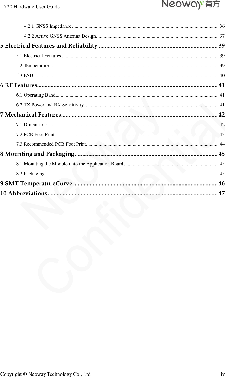 N20 Hardware User Guide   Copyright © Neoway Technology Co., Ltd iv  4.2.1 GNSS Impedance .................................................................................................................... 36 4.2.2 Active GNSS Antenna Design ................................................................................................. 37 5 Electrical Features and Reliability ............................................................................... 39 5.1 Electrical Features ............................................................................................................................ 39 5.2 Temperature ...................................................................................................................................... 39 5.3 ESD .................................................................................................................................................. 40 6 RF Features........................................................................................................................ 41 6.1 Operating Band ................................................................................................................................. 41 6.2 TX Power and RX Sensitivity .......................................................................................................... 41 7 Mechanical Features........................................................................................................ 42 7.1 Dimensions ....................................................................................................................................... 42 7.2 PCB Foot Print ................................................................................................................................. 43 7.3 Recommended PCB Foot Print......................................................................................................... 44 8 Mounting and Packaging ............................................................................................... 45 8.1 Mounting the Module onto the Application Board ........................................................................... 45 8.2 Packaging ......................................................................................................................................... 45 9 SMT TemperatureCurve ................................................................................................ 46 10 Abbreviations ................................................................................................................. 47  