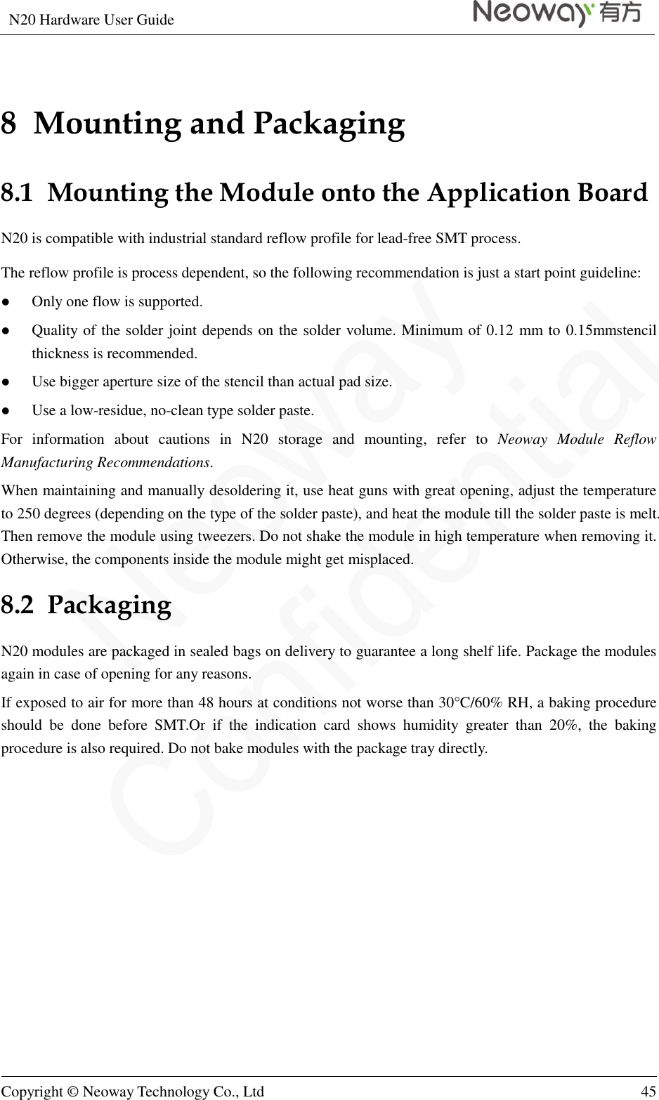 N20 Hardware User Guide   Copyright © Neoway Technology Co., Ltd 45  8  Mounting and Packaging 8.1  Mounting the Module onto the Application Board N20 is compatible with industrial standard reflow profile for lead-free SMT process. The reflow profile is process dependent, so the following recommendation is just a start point guideline:  Only one flow is supported.  Quality of the solder joint depends on the solder volume. Minimum of 0.12 mm to 0.15mmstencil thickness is recommended.  Use bigger aperture size of the stencil than actual pad size.  Use a low-residue, no-clean type solder paste. For  information  about  cautions  in  N20  storage  and  mounting,  refer  to  Neoway  Module  Reflow Manufacturing Recommendations. When maintaining and manually desoldering it, use heat guns with great opening, adjust the temperature to 250 degrees (depending on the type of the solder paste), and heat the module till the solder paste is melt. Then remove the module using tweezers. Do not shake the module in high temperature when removing it. Otherwise, the components inside the module might get misplaced. 8.2  Packaging N20 modules are packaged in sealed bags on delivery to guarantee a long shelf life. Package the modules again in case of opening for any reasons. If exposed to air for more than 48 hours at conditions not worse than 30°C/60% RH, a baking procedure should  be  done  before  SMT.Or  if  the  indication  card  shows  humidity  greater  than  20%,  the  baking procedure is also required. Do not bake modules with the package tray directly. 