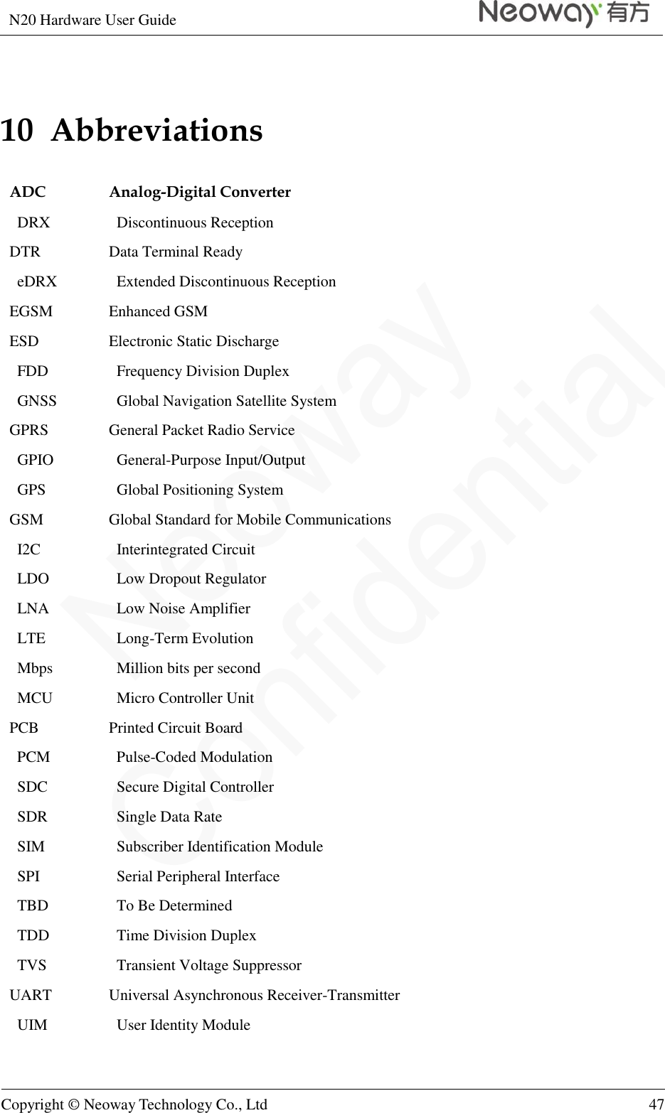 N20 Hardware User Guide   Copyright © Neoway Technology Co., Ltd 47  10  Abbreviations ADC Analog-Digital Converter DRX Discontinuous Reception DTR Data Terminal Ready eDRX   Extended Discontinuous Reception EGSM Enhanced GSM ESD Electronic Static Discharge   FDD   Frequency Division Duplex   GNSS   Global Navigation Satellite System GPRS General Packet Radio Service   GPIO   General-Purpose Input/Output   GPS   Global Positioning System GSM Global Standard for Mobile Communications   I2C   Interintegrated Circuit   LDO   Low Dropout Regulator   LNA   Low Noise Amplifier   LTE   Long-Term Evolution   Mbps   Million bits per second   MCU   Micro Controller Unit PCB Printed Circuit Board   PCM   Pulse-Coded Modulation   SDC   Secure Digital Controller   SDR   Single Data Rate   SIM   Subscriber Identification Module   SPI   Serial Peripheral Interface   TBD   To Be Determined   TDD   Time Division Duplex   TVS   Transient Voltage Suppressor UART Universal Asynchronous Receiver-Transmitter   UIM   User Identity Module  