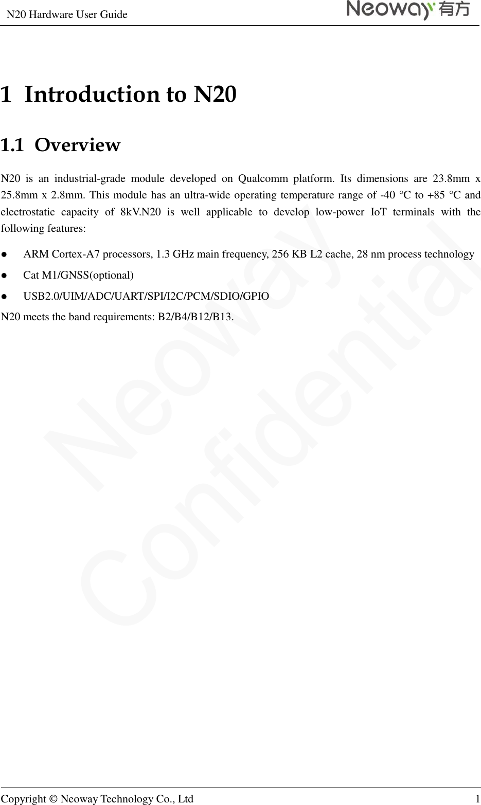 N20 Hardware User Guide   Copyright © Neoway Technology Co., Ltd 1  1  Introduction to N20 1.1  Overview N20  is  an  industrial-grade  module  developed  on  Qualcomm  platform.  Its  dimensions  are  23.8mm  x 25.8mm x 2.8mm. This module has an ultra-wide operating temperature range of -40 °C  to +85 °C  and electrostatic  capacity  of  8kV.N20  is  well  applicable  to  develop  low-power  IoT  terminals  with  the following features:  ARM Cortex-A7 processors, 1.3 GHz main frequency, 256 KB L2 cache, 28 nm process technology  Cat M1/GNSS(optional)  USB2.0/UIM/ADC/UART/SPI/I2C/PCM/SDIO/GPIO N20 meets the band requirements: B2/B4/B12/B13.                    