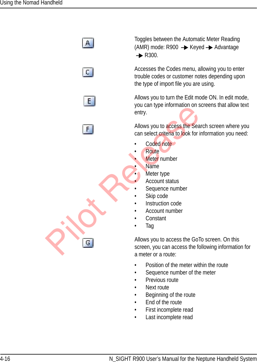 Using the Nomad Handheld4-16 N_SIGHT R900 User’s Manual for the Neptune Handheld System     Toggles between the Automatic Meter Reading (AMR) mode: R900  Keyed Advantage R300. Accesses the Codes menu, allowing you to enter trouble codes or customer notes depending upon the type of import file you are using.     Allows you to turn the Edit mode ON. In edit mode, you can type information on screens that allow text entry.Allows you to access the Search screen where you can select criteria to look for information you need:•Coded note•Route• Meter number•Name• Meter type• Account status• Sequence number• Skip code• Instruction code• Account number• Constant•TagAllows you to access the GoTo screen. On this screen, you can access the following information for a meter or a route:• Position of the meter within the route•Sequence number of the meter• Previous route• Next route• Beginning of the route• End of the route• First incomplete read• Last incomplete readPilot Release