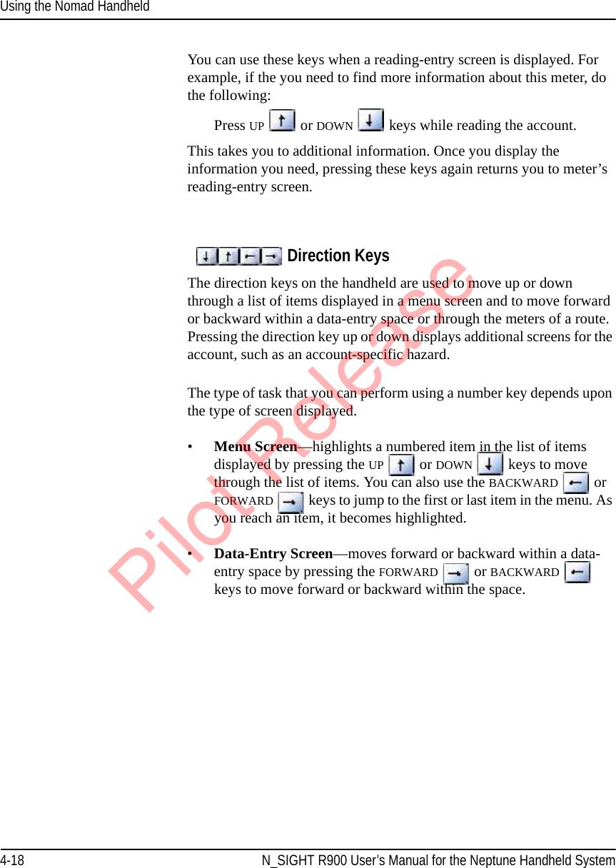 Using the Nomad Handheld4-18 N_SIGHT R900 User’s Manual for the Neptune Handheld SystemYou can use these keys when a reading-entry screen is displayed. For example, if the you need to find more information about this meter, do the following:Press UP  or DOWN  keys while reading the account.This takes you to additional information. Once you display the information you need, pressing these keys again returns you to meter’s reading-entry screen.Direction KeysThe direction keys on the handheld are used to move up or down through a list of items displayed in a menu screen and to move forward or backward within a data-entry space or through the meters of a route. Pressing the direction key up or down displays additional screens for the account, such as an account-specific hazard. The type of task that you can perform using a number key depends upon the type of screen displayed. •Menu Screen—highlights a numbered item in the list of items displayed by pressing the UP  or DOWN  keys to move through the list of items. You can also use the BACKWARD   or FORWARD  keys to jump to the first or last item in the menu. As you reach an item, it becomes highlighted.•Data-Entry Screen—moves forward or backward within a data-entry space by pressing the FORWARD  or BACKWARD  keys to move forward or backward within the space. Pilot Release