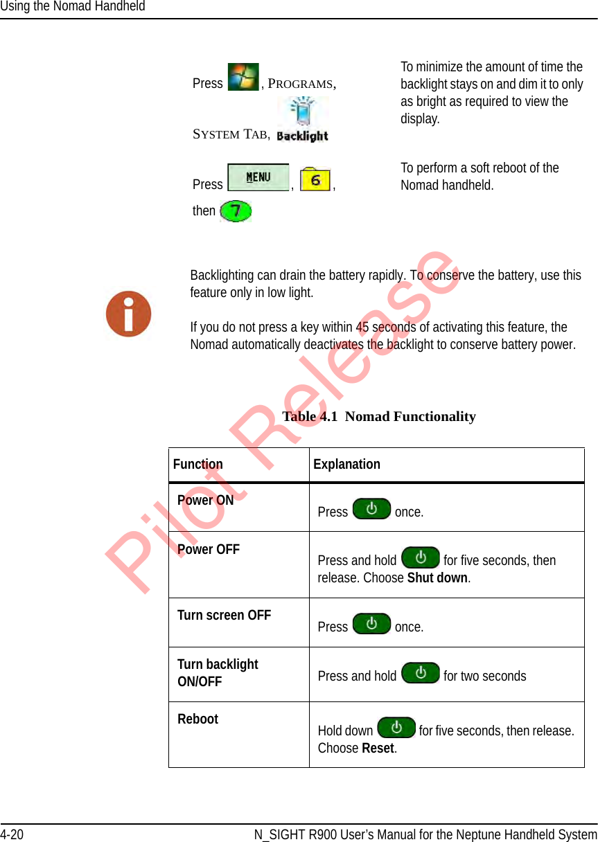 Using the Nomad Handheld4-20 N_SIGHT R900 User’s Manual for the Neptune Handheld SystemTable 4.1  Nomad FunctionalityPress  , PROGRAMS, SYSTEM TAB, To minimize the amount of time the backlight stays on and dim it to only as bright as required to view the display. Press  ,  ,  then To perform a soft reboot of the Nomad handheld. Backlighting can drain the battery rapidly. To conserve the battery, use this feature only in low light.If you do not press a key within 45 seconds of activating this feature, the Nomad automatically deactivates the backlight to conserve battery power.Function ExplanationPower ON Press   once.Power OFF Press and hold   for five seconds, then release. Choose Shut down.Turn screen OFF Press   once.Turn backlight ON/OFF Press and hold   for two secondsReboot Hold down   for five seconds, then release. Choose Reset.Pilot Release