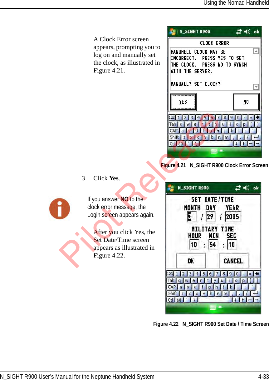 Using the Nomad HandheldN_SIGHT R900 User’s Manual for the Neptune Handheld System 4-33A Clock Error screen appears, prompting you to log on and manually set the clock, as illustrated in Figure 4.21. Figure 4.21   N_SIGHT R900 Clock Error Screen3Click Yes.After you click Yes, the Set Date/Time screen appears as illustrated in Figure 4.22. Figure 4.22   N_SIGHT R900 Set Date / Time ScreenIf you answer NO to the clock error message, the Login screen appears again.Pilot Release