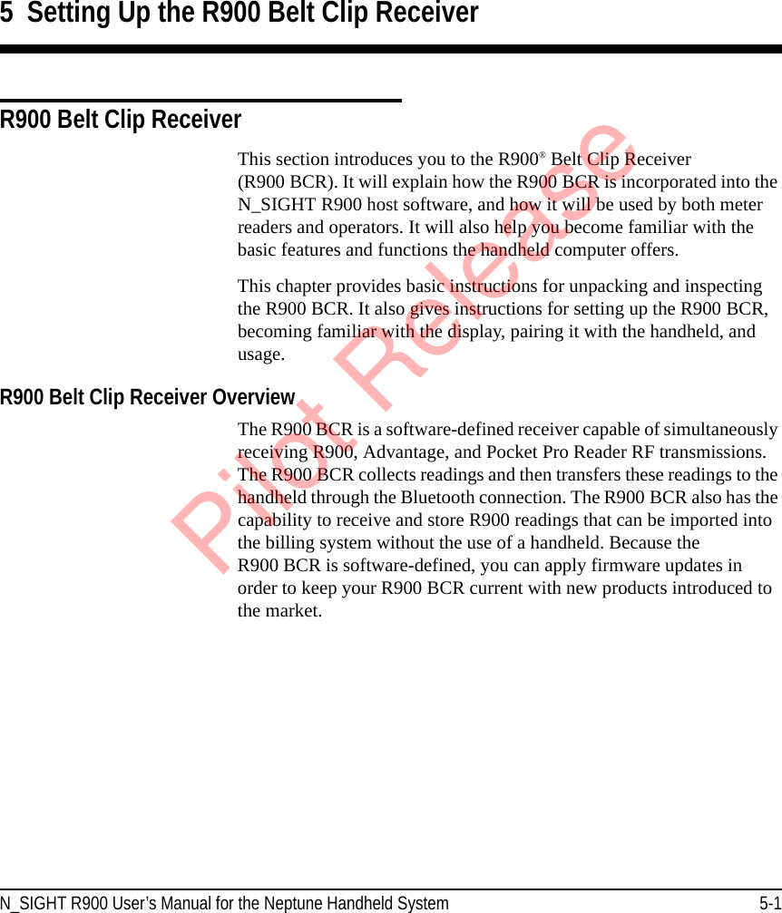 N_SIGHT R900 User’s Manual for the Neptune Handheld System 5-15  Setting Up the R900 Belt Clip ReceiverR900 Belt Clip ReceiverThis section introduces you to the R900® Belt Clip Receiver (R900 BCR). It will explain how the R900 BCR is incorporated into the N_SIGHT R900 host software, and how it will be used by both meter readers and operators. It will also help you become familiar with the basic features and functions the handheld computer offers.This chapter provides basic instructions for unpacking and inspecting the R900 BCR. It also gives instructions for setting up the R900 BCR, becoming familiar with the display, pairing it with the handheld, and usage. R900 Belt Clip Receiver Overview The R900 BCR is a software-defined receiver capable of simultaneously receiving R900, Advantage, and Pocket Pro Reader RF transmissions. The R900 BCR collects readings and then transfers these readings to the handheld through the Bluetooth connection. The R900 BCR also has the capability to receive and store R900 readings that can be imported into the billing system without the use of a handheld. Because the R900 BCR is software-defined, you can apply firmware updates in order to keep your R900 BCR current with new products introduced to the market. Pilot Release