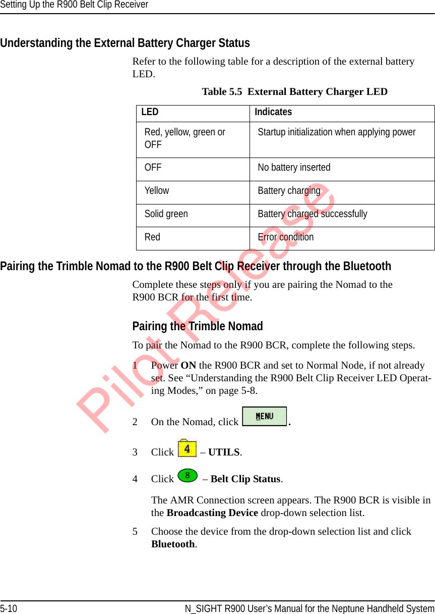 Setting Up the R900 Belt Clip Receiver5-10 N_SIGHT R900 User’s Manual for the Neptune Handheld SystemUnderstanding the External Battery Charger StatusRefer to the following table for a description of the external battery LED.Pairing the Trimble Nomad to the R900 Belt Clip Receiver through the BluetoothComplete these steps only if you are pairing the Nomad to the R900 BCR for the first time. Pairing the Trimble NomadTo pair the Nomad to the R900 BCR, complete the following steps.1 Power ON the R900 BCR and set to Normal Node, if not already set. See “Understanding the R900 Belt Clip Receiver LED Operat-ing Modes,” on page 5-8. 2 On the Nomad, click  . 3Click   – UTILS.4Click  – Belt Clip Status.The AMR Connection screen appears. The R900 BCR is visible in the Broadcasting Device drop-down selection list.5 Choose the device from the drop-down selection list and click Bluetooth. Table 5.5  External Battery Charger LEDLED IndicatesRed, yellow, green or OFF Startup initialization when applying powerOFF  No battery insertedYellow Battery chargingSolid green Battery charged successfullyRed Error condition8Pilot Release