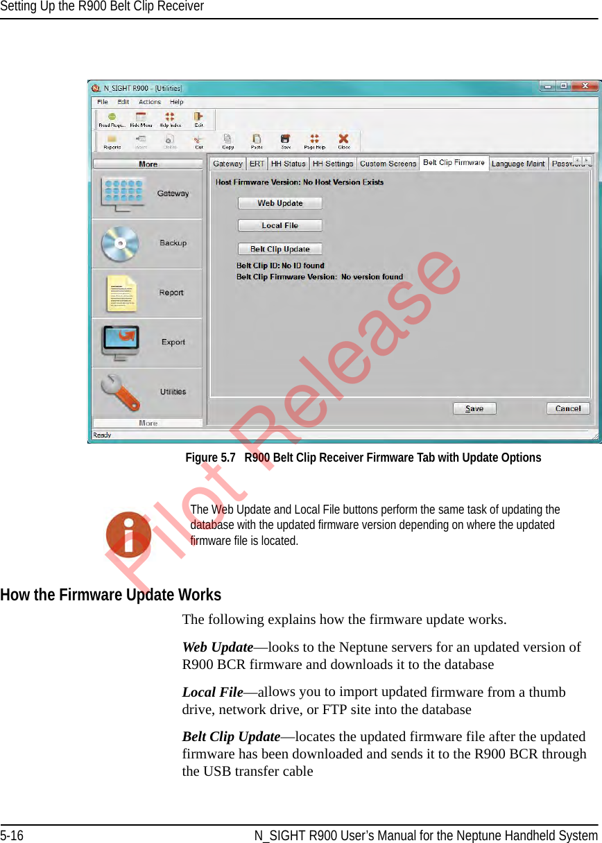 Setting Up the R900 Belt Clip Receiver5-16 N_SIGHT R900 User’s Manual for the Neptune Handheld SystemFigure 5.7   R900 Belt Clip Receiver Firmware Tab with Update Options How the Firmware Update WorksThe following explains how the firmware update works.Web Update—looks to the Neptune servers for an updated version of R900 BCR firmware and downloads it to the databaseLocal File—allows you to import updated firmware from a thumb drive, network drive, or FTP site into the databaseBelt Clip Update—locates the updated firmware file after the updated firmware has been downloaded and sends it to the R900 BCR through the USB transfer cableThe Web Update and Local File buttons perform the same task of updating the database with the updated firmware version depending on where the updated firmware file is located.Pilot Release