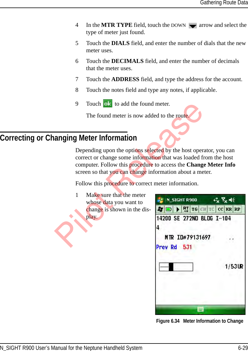 Gathering Route DataN_SIGHT R900 User’s Manual for the Neptune Handheld System 6-294In the MTR TYPE field, touch the DOWN  arrow and select the type of meter just found.5 Touch the DIALS field, and enter the number of dials that the new meter uses.6Touch the DECIMALS field, and enter the number of decimals that the meter uses.7 Touch the ADDRESS field, and type the address for the account.8 Touch the notes field and type any notes, if applicable.9 Touch   to add the found meter.The found meter is now added to the route.Correcting or Changing Meter InformationDepending upon the options selected by the host operator, you can correct or change some information that was loaded from the host computer. Follow this procedure to access the Change Meter Info screen so that you can change information about a meter.Follow this procedure to correct meter information.1Make sure that the meter whose data you want to change is shown in the dis-play.Figure 6.34   Meter Information to ChangePilot Release