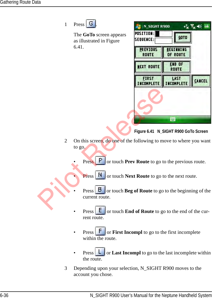 Gathering Route Data6-36 N_SIGHT R900 User’s Manual for the Neptune Handheld System1Press  . The GoTo screen appears as illustrated in Figure 6.41. Figure 6.41   N_SIGHT R900 GoTo Screen2 On this screen, do one of the following to move to where you want to go.• Press   or touch Prev Route to go to the previous route.• Press   or touch Next Route to go to the next route.• Press   or touch Beg of Route to go to the beginning of the current route.• Press   or touch End of Route to go to the end of the cur-rent route. • Press   or First Incompl to go to the first incomplete within the route.• Press   or Last Incompl to go to the last incomplete within the route.3 Depending upon your selection, N_SIGHT R900 moves to the account you chose. Pilot Release