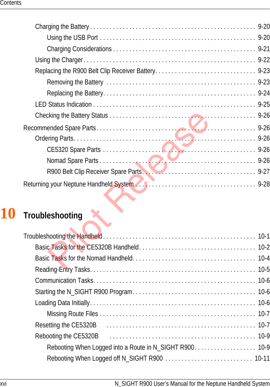 xvi N_SIGHT R900 User’s Manual for the Neptune Handheld SystemContentsCharging the Battery. . . . . . . . . . . . . . . . . . . . . . . . . . . . . . . . . . . . . . . . . . . . . . . . . . .  9-20Using the USB Port . . . . . . . . . . . . . . . . . . . . . . . . . . . . . . . . . . . . . . . . . . . . . . . .  9-20Charging Considerations . . . . . . . . . . . . . . . . . . . . . . . . . . . . . . . . . . . . . . . . . . . .  9-21Using the Charger. . . . . . . . . . . . . . . . . . . . . . . . . . . . . . . . . . . . . . . . . . . . . . . . . . . . .  9-22Replacing the R900 Belt Clip Receiver Battery. . . . . . . . . . . . . . . . . . . . . . . . . . . . . . .  9-23Removing the Battery  . . . . . . . . . . . . . . . . . . . . . . . . . . . . . . . . . . . . . . . . . . . . . .  9-23Replacing the Battery. . . . . . . . . . . . . . . . . . . . . . . . . . . . . . . . . . . . . . . . . . . . . . .  9-24LED Status Indication . . . . . . . . . . . . . . . . . . . . . . . . . . . . . . . . . . . . . . . . . . . . . . . . . .  9-25Checking the Battery Status . . . . . . . . . . . . . . . . . . . . . . . . . . . . . . . . . . . . . . . . . . . . .  9-26Recommended Spare Parts. . . . . . . . . . . . . . . . . . . . . . . . . . . . . . . . . . . . . . . . . . . . . . . . .  9-26Ordering Parts. . . . . . . . . . . . . . . . . . . . . . . . . . . . . . . . . . . . . . . . . . . . . . . . . . . . . . . .  9-26CE5320 Spare Parts . . . . . . . . . . . . . . . . . . . . . . . . . . . . . . . . . . . . . . . . . . . . . . .  9-26Nomad Spare Parts . . . . . . . . . . . . . . . . . . . . . . . . . . . . . . . . . . . . . . . . . . . . . . . .  9-26R900 Belt Clip Receiver Spare Parts. . . . . . . . . . . . . . . . . . . . . . . . . . . . . . . . . . .  9-27Returning your Neptune Handheld System . . . . . . . . . . . . . . . . . . . . . . . . . . . . . . . . . . . . .  9-2810 TroubleshootingTroubleshooting the Handheld . . . . . . . . . . . . . . . . . . . . . . . . . . . . . . . . . . . . . . . . . . . . . . .  10-1Basic Tasks for the CE5320B Handheld. . . . . . . . . . . . . . . . . . . . . . . . . . . . . . . . . . . .  10-2Basic Tasks for the Nomad Handheld. . . . . . . . . . . . . . . . . . . . . . . . . . . . . . . . . . . . . .  10-4Reading-Entry Tasks. . . . . . . . . . . . . . . . . . . . . . . . . . . . . . . . . . . . . . . . . . . . . . . . . . .  10-5Communication Tasks. . . . . . . . . . . . . . . . . . . . . . . . . . . . . . . . . . . . . . . . . . . . . . . . . .  10-6Starting the N_SIGHT R900 Program. . . . . . . . . . . . . . . . . . . . . . . . . . . . . . . . . . . . . .  10-6Loading Data Initially. . . . . . . . . . . . . . . . . . . . . . . . . . . . . . . . . . . . . . . . . . . . . . . . . . .  10-6Missing Route Files . . . . . . . . . . . . . . . . . . . . . . . . . . . . . . . . . . . . . . . . . . . . . . . .  10-7Resetting the CE5320B      . . . . . . . . . . . . . . . . . . . . . . . . . . . . . . . . . . . . . . . . . . . . . .  10-7Rebooting the CE5320B      . . . . . . . . . . . . . . . . . . . . . . . . . . . . . . . . . . . . . . . . . . . . .  10-9Rebooting When Logged into a Route in N_SIGHT R900. . . . . . . . . . . . . . . . . . .  10-9Rebooting When Logged off N_SIGHT R900 . . . . . . . . . . . . . . . . . . . . . . . . . . .  10-11Pilot Release