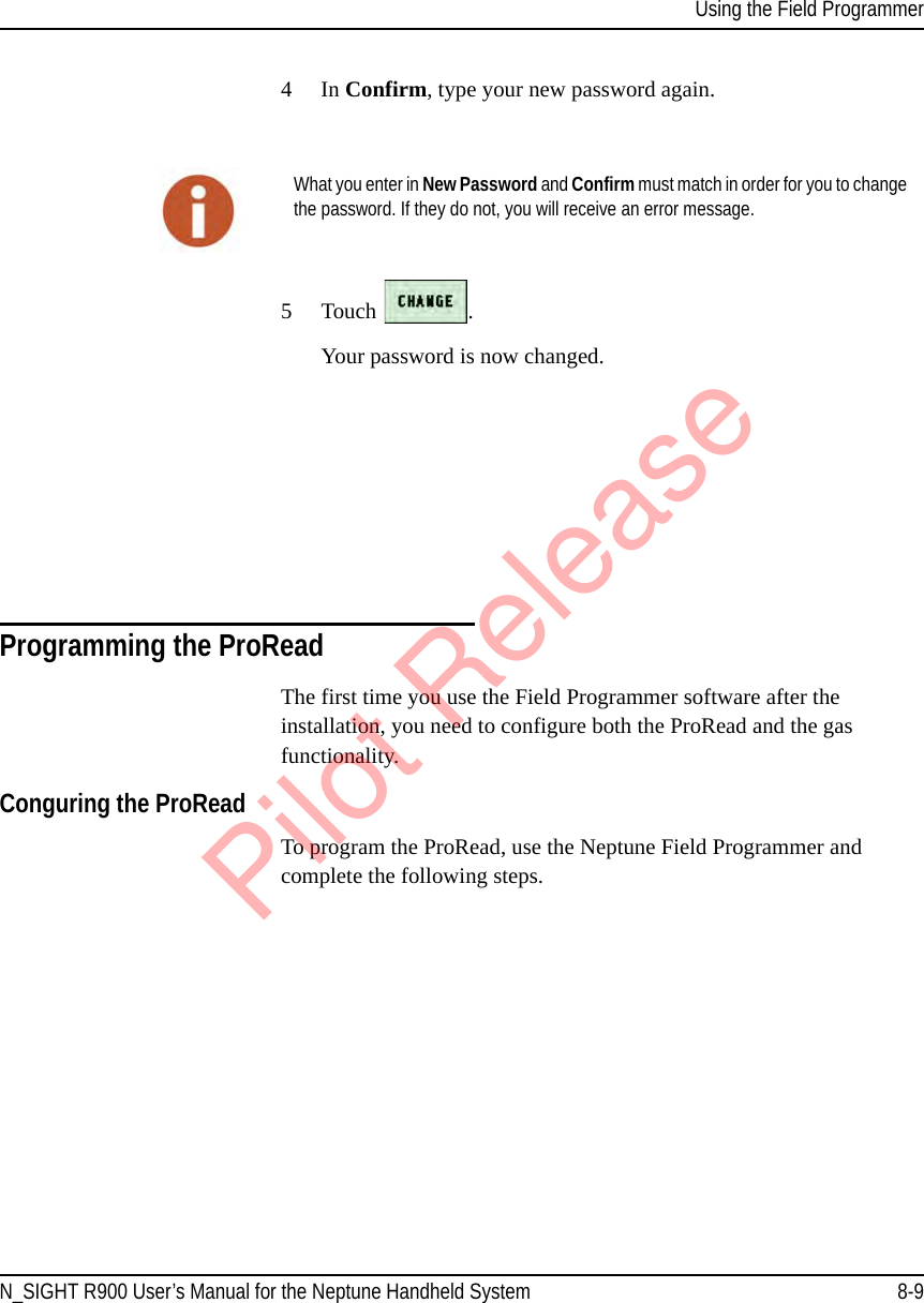 Using the Field ProgrammerN_SIGHT R900 User’s Manual for the Neptune Handheld System 8-94In Confirm, type your new password again.5 Touch  .Your password is now changed.Programming the ProReadThe first time you use the Field Programmer software after the installation, you need to configure both the ProRead and the gas functionality. Conguring the ProReadTo program the ProRead, use the Neptune Field Programmer and complete the following steps. What you enter in New Password and Confirm must match in order for you to change the password. If they do not, you will receive an error message.Pilot Release