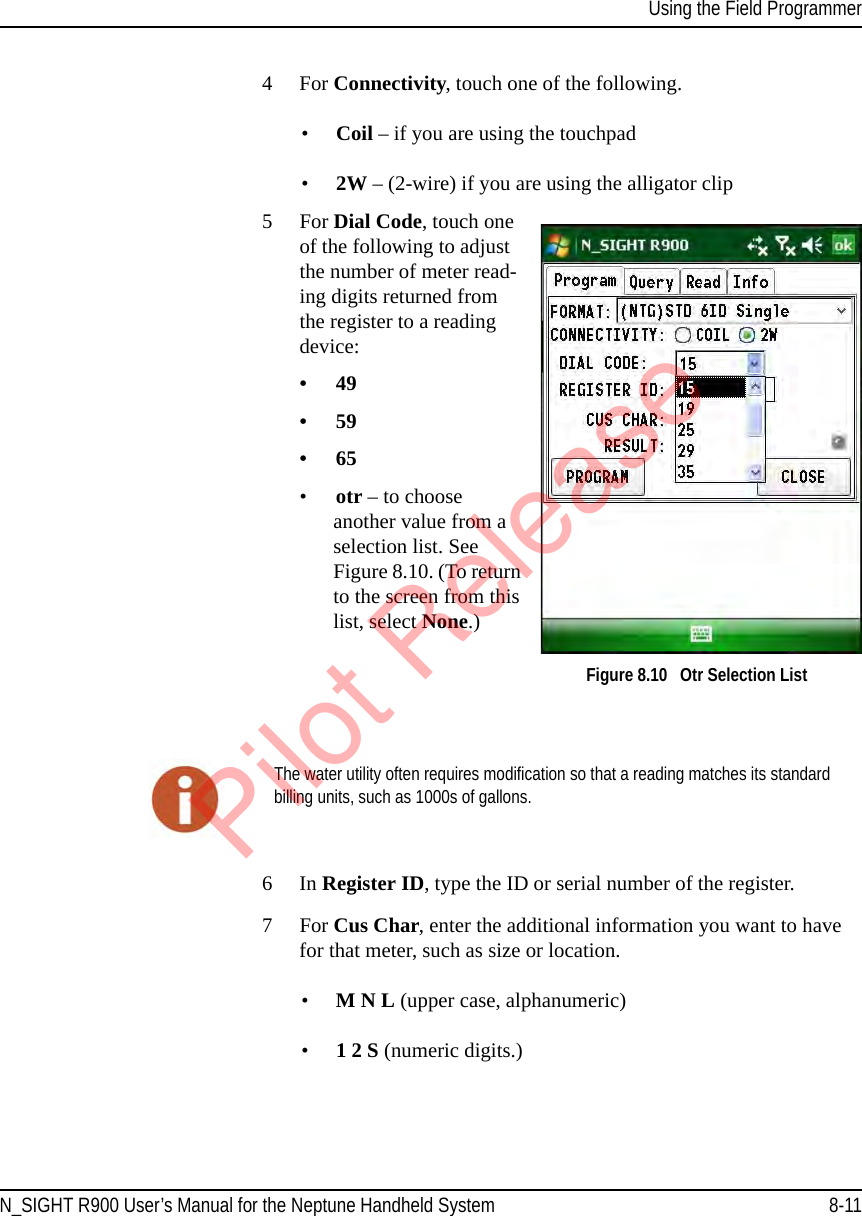 Using the Field ProgrammerN_SIGHT R900 User’s Manual for the Neptune Handheld System 8-114 For Connectivity, touch one of the following.•Coil – if you are using the touchpad•2W – (2-wire) if you are using the alligator clip5For Dial Code, touch one of the following to adjust the number of meter read-ing digits returned from the register to a reading device:•49•59•65•otr – to choose another value from a selection list. See Figure 8.10. (To return to the screen from this list, select None.) Figure 8.10   Otr Selection List 6In Register ID, type the ID or serial number of the register.7 For Cus Char, enter the additional information you want to have for that meter, such as size or location.•M N L (upper case, alphanumeric) •1 2 S (numeric digits.)The water utility often requires modification so that a reading matches its standard billing units, such as 1000s of gallons.Pilot Release