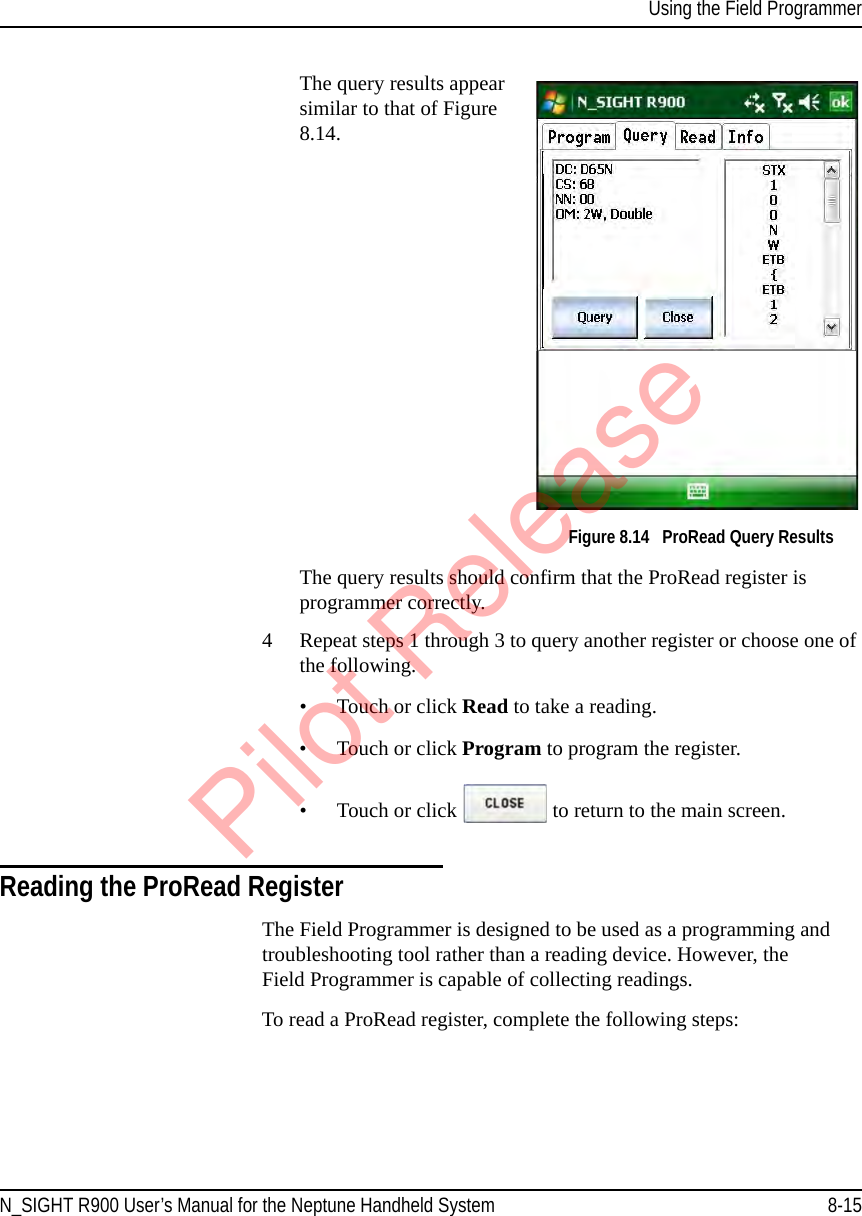 Using the Field ProgrammerN_SIGHT R900 User’s Manual for the Neptune Handheld System 8-15The query results appear similar to that of Figure 8.14.Figure 8.14   ProRead Query ResultsThe query results should confirm that the ProRead register is programmer correctly. 4 Repeat steps 1 through 3 to query another register or choose one of the following.• Touch or click Read to take a reading.• Touch or click Program to program the register. • Touch or click   to return to the main screen.Reading the ProRead RegisterThe Field Programmer is designed to be used as a programming and troubleshooting tool rather than a reading device. However, the Field Programmer is capable of collecting readings.To read a ProRead register, complete the following steps:Pilot Release