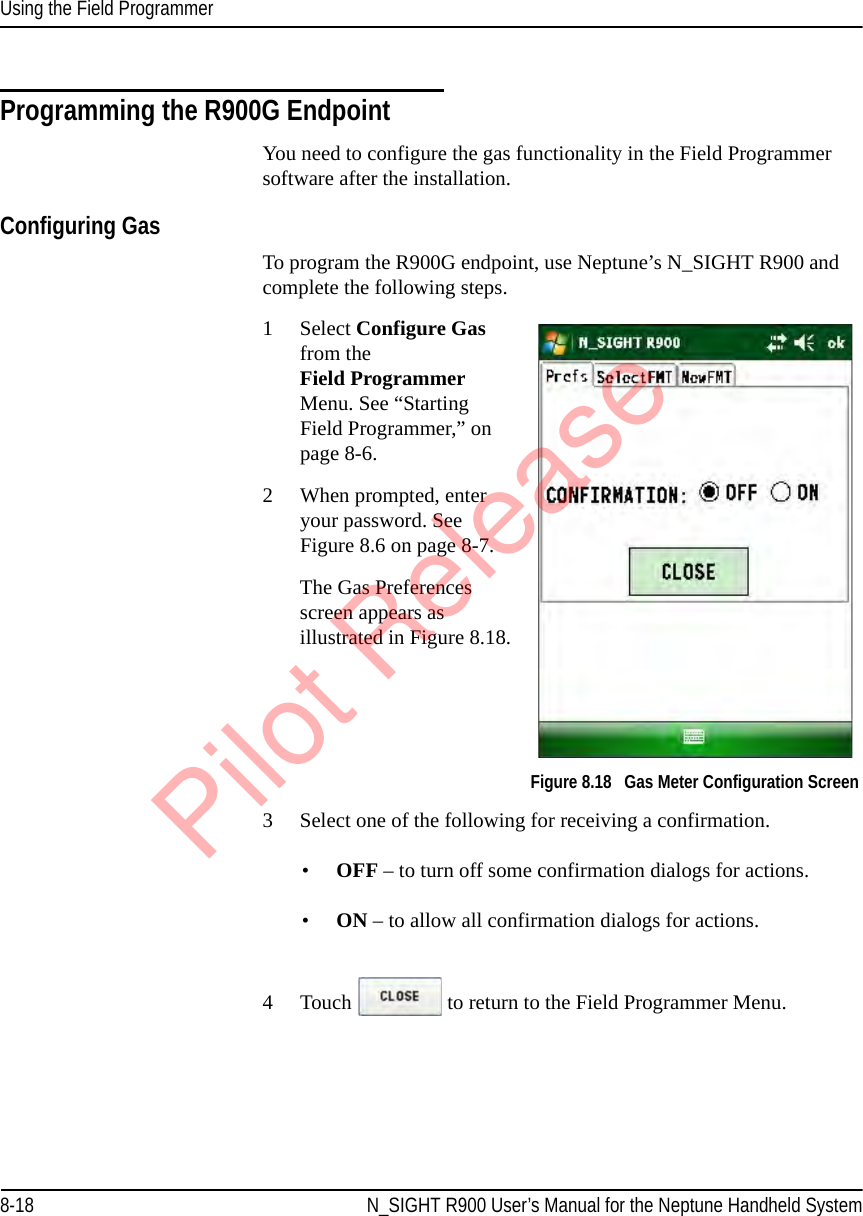 Using the Field Programmer8-18 N_SIGHT R900 User’s Manual for the Neptune Handheld SystemProgramming the R900G EndpointYou need to configure the gas functionality in the Field Programmer software after the installation.Configuring GasTo program the R900G endpoint, use Neptune’s N_SIGHT R900 and complete the following steps.1Select Configure Gas from the Field Programmer Menu. See “Starting Field Programmer,” on page 8-6.2 When prompted, enter your password. See Figure 8.6 on page 8-7.The Gas Preferences screen appears as illustrated in Figure 8.18.   Figure 8.18   Gas Meter Configuration Screen3 Select one of the following for receiving a confirmation.•OFF – to turn off some confirmation dialogs for actions.•ON – to allow all confirmation dialogs for actions. 4 Touch   to return to the Field Programmer Menu.Pilot Release