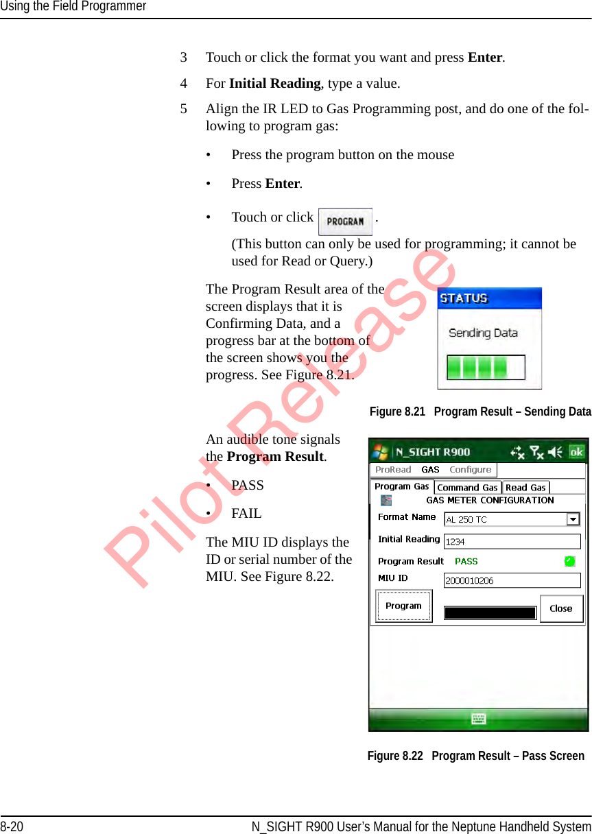 Using the Field Programmer8-20 N_SIGHT R900 User’s Manual for the Neptune Handheld System3 Touch or click the format you want and press Enter. 4 For Initial Reading, type a value.5 Align the IR LED to Gas Programming post, and do one of the fol-lowing to program gas:• Press the program button on the mouse • Press Enter.• Touch or click  .  (This button can only be used for programming; it cannot be used for Read or Query.)The Program Result area of the screen displays that it is Confirming Data, and a progress bar at the bottom of the screen shows you the progress. See Figure 8.21. Figure 8.21   Program Result – Sending DataAn audible tone signals the Program Result.•PASS•FAILThe MIU ID displays the ID or serial number of the MIU. See Figure 8.22. Figure 8.22   Program Result – Pass ScreenPilot Release