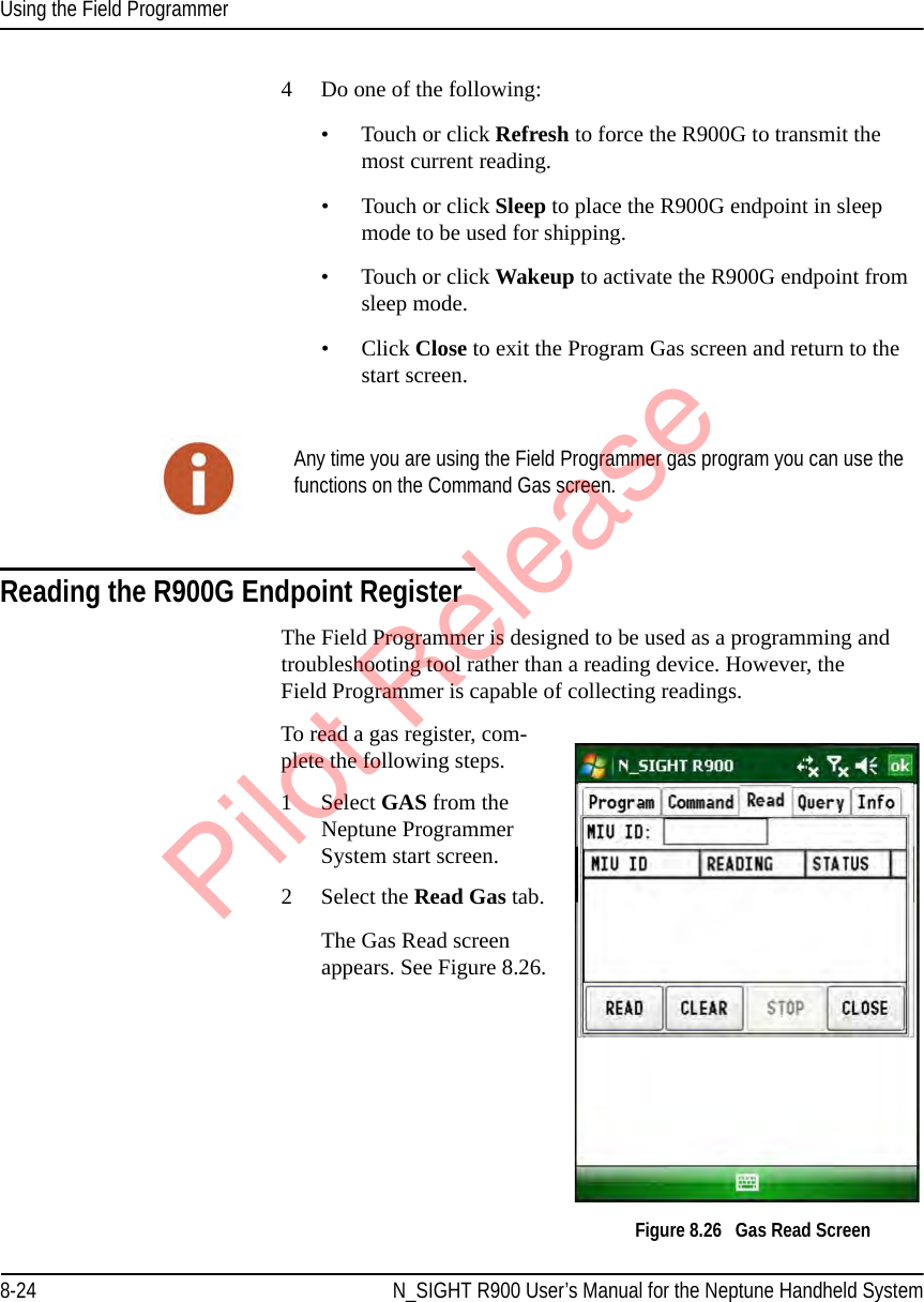 Using the Field Programmer8-24 N_SIGHT R900 User’s Manual for the Neptune Handheld System4 Do one of the following:• Touch or click Refresh to force the R900G to transmit the most current reading.• Touch or click Sleep to place the R900G endpoint in sleep mode to be used for shipping.•Touch or click Wakeup to activate the R900G endpoint from sleep mode.•Click Close to exit the Program Gas screen and return to the start screen. Reading the R900G Endpoint RegisterThe Field Programmer is designed to be used as a programming and troubleshooting tool rather than a reading device. However, the Field Programmer is capable of collecting readings.To read a gas register, com-plete the following steps.1 Select GAS from the Neptune Programmer System start screen. 2 Select the Read Gas tab.The Gas Read screen appears. See Figure 8.26.  Figure 8.26   Gas Read ScreenAny time you are using the Field Programmer gas program you can use the functions on the Command Gas screen.Pilot Release