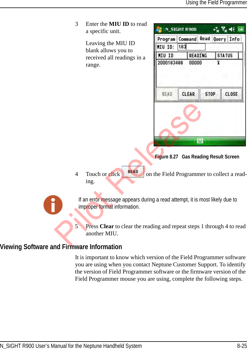 Using the Field ProgrammerN_SIGHT R900 User’s Manual for the Neptune Handheld System 8-253Enter the MIU ID to read a specific unit.Leaving the MIU ID blank allows you to received all readings in a range. Figure 8.27   Gas Reading Result Screen 4 Touch or click   on the Field Programmer to collect a read-ing. 5 Press Clear to clear the reading and repeat steps 1 through 4 to read another MIU.Viewing Software and Firmware InformationIt is important to know which version of the Field Programmer software you are using when you contact Neptune Customer Support. To identify the version of Field Programmer software or the firmware version of the Field Programmer mouse you are using, complete the following steps.If an error message appears during a read attempt, it is most likely due to improper format information.Pilot Release