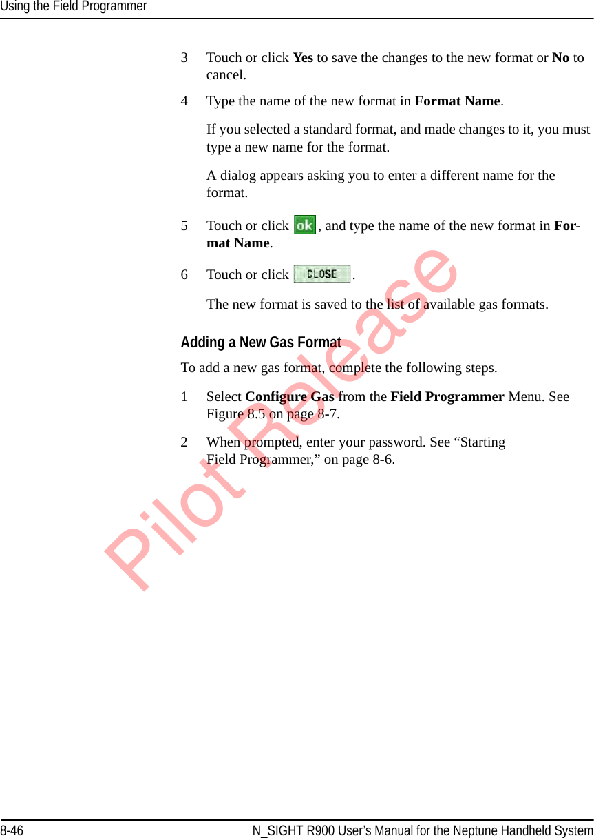 Using the Field Programmer8-46 N_SIGHT R900 User’s Manual for the Neptune Handheld System3 Touch or click Yes  to save the changes to the new format or No to cancel.4 Type the name of the new format in Format Name. If you selected a standard format, and made changes to it, you must type a new name for the format.A dialog appears asking you to enter a different name for the format.5 Touch or click  , and type the name of the new format in For-mat Name. 6 Touch or click  . The new format is saved to the list of available gas formats.Adding a New Gas FormatTo add a new gas format, complete the following steps.1 Select Configure Gas from the Field Programmer Menu. See Figure 8.5 on page 8-7.2 When prompted, enter your password. See “Starting Field Programmer,” on page 8-6.Pilot Release