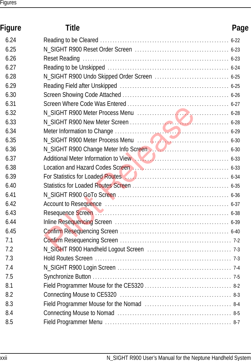 Figuresxxii N_SIGHT R900 User’s Manual for the Neptune Handheld SystemFigure Title Page6.24 Reading to be Cleared . . . . . . . . . . . . . . . . . . . . . . . . . . . . . . . . . . . . . . . . . . . . . . . . . . . .  6-226.25 N_SIGHT R900 Reset Order Screen  . . . . . . . . . . . . . . . . . . . . . . . . . . . . . . . . . . . . . .  6-236.26 Reset Reading  . . . . . . . . . . . . . . . . . . . . . . . . . . . . . . . . . . . . . . . . . . . . . . . . . . . . . . . . . . .  6-236.27 Reading to be Unskipped  . . . . . . . . . . . . . . . . . . . . . . . . . . . . . . . . . . . . . . . . . . . . . . . . .  6-246.28 N_SIGHT R900 Undo Skipped Order Screen  . . . . . . . . . . . . . . . . . . . . . . . . . . . . . .  6-256.29 Reading Field after Unskipped  . . . . . . . . . . . . . . . . . . . . . . . . . . . . . . . . . . . . . . . . . . . .  6-256.30 Screen Showing Code Attached . . . . . . . . . . . . . . . . . . . . . . . . . . . . . . . . . . . . . . . . . . .  6-266.31 Screen Where Code Was Entered . . . . . . . . . . . . . . . . . . . . . . . . . . . . . . . . . . . . . . . . .  6-276.32 N_SIGHT R900 Meter Process Menu   . . . . . . . . . . . . . . . . . . . . . . . . . . . . . . . . . . . . .  6-286.33 N_SIGHT R900 New Meter Screen . . . . . . . . . . . . . . . . . . . . . . . . . . . . . . . . . . . . . . . .  6-286.34 Meter Information to Change . . . . . . . . . . . . . . . . . . . . . . . . . . . . . . . . . . . . . . . . . . . . . .  6-296.35 N_SIGHT R900 Meter Process Menu   . . . . . . . . . . . . . . . . . . . . . . . . . . . . . . . . . . . . .  6-306.36 N_SIGHT R900 Change Meter Info Screen  . . . . . . . . . . . . . . . . . . . . . . . . . . . . . . . .  6-306.37 Additional Meter Information to View  . . . . . . . . . . . . . . . . . . . . . . . . . . . . . . . . . . . . . .  6-336.38 Location and Hazard Codes Screen . . . . . . . . . . . . . . . . . . . . . . . . . . . . . . . . . . . . . . .  6-336.39 For Statistics for Loaded Routes  . . . . . . . . . . . . . . . . . . . . . . . . . . . . . . . . . . . . . . . . . .  6-346.40 Statistics for Loaded Routes Screen . . . . . . . . . . . . . . . . . . . . . . . . . . . . . . . . . . . . . . .  6-356.41 N_SIGHT R900 GoTo Screen . . . . . . . . . . . . . . . . . . . . . . . . . . . . . . . . . . . . . . . . . . . . .  6-366.42 Account to Resequence   . . . . . . . . . . . . . . . . . . . . . . . . . . . . . . . . . . . . . . . . . . . . . . . . . .  6-376.43 Resequence Screen . . . . . . . . . . . . . . . . . . . . . . . . . . . . . . . . . . . . . . . . . . . . . . . . . . . . . .  6-386.44 Inline Resequencing Screen  . . . . . . . . . . . . . . . . . . . . . . . . . . . . . . . . . . . . . . . . . . . . . .  6-396.45 Confirm Resequencing Screen . . . . . . . . . . . . . . . . . . . . . . . . . . . . . . . . . . . . . . . . . . . .  6-407.1 Confirm Resequencing Screen . . . . . . . . . . . . . . . . . . . . . . . . . . . . . . . . . . . . . . . . . . . . .  7-27.2 N_SIGHT R900 Handheld Logout Screen   . . . . . . . . . . . . . . . . . . . . . . . . . . . . . . . . . .  7-37.3 Hold Routes Screen  . . . . . . . . . . . . . . . . . . . . . . . . . . . . . . . . . . . . . . . . . . . . . . . . . . . . . . .  7-37.4 N_SIGHT R900 Login Screen . . . . . . . . . . . . . . . . . . . . . . . . . . . . . . . . . . . . . . . . . . . . . .  7-47.5 Synchronize Button . . . . . . . . . . . . . . . . . . . . . . . . . . . . . . . . . . . . . . . . . . . . . . . . . . . . . . . .  7-58.1 Field Programmer Mouse for the CE5320 . . . . . . . . . . . . . . . . . . . . . . . . . . . . . . . . . . .  8-28.2 Connecting Mouse to CE5320  . . . . . . . . . . . . . . . . . . . . . . . . . . . . . . . . . . . . . . . . . . . . .  8-38.3 Field Programmer Mouse for the Nomad   . . . . . . . . . . . . . . . . . . . . . . . . . . . . . . . . . . .  8-48.4 Connecting Mouse to Nomad  . . . . . . . . . . . . . . . . . . . . . . . . . . . . . . . . . . . . . . . . . . . . . .  8-58.5 Field Programmer Menu  . . . . . . . . . . . . . . . . . . . . . . . . . . . . . . . . . . . . . . . . . . . . . . . . . . .  8-7Pilot Release