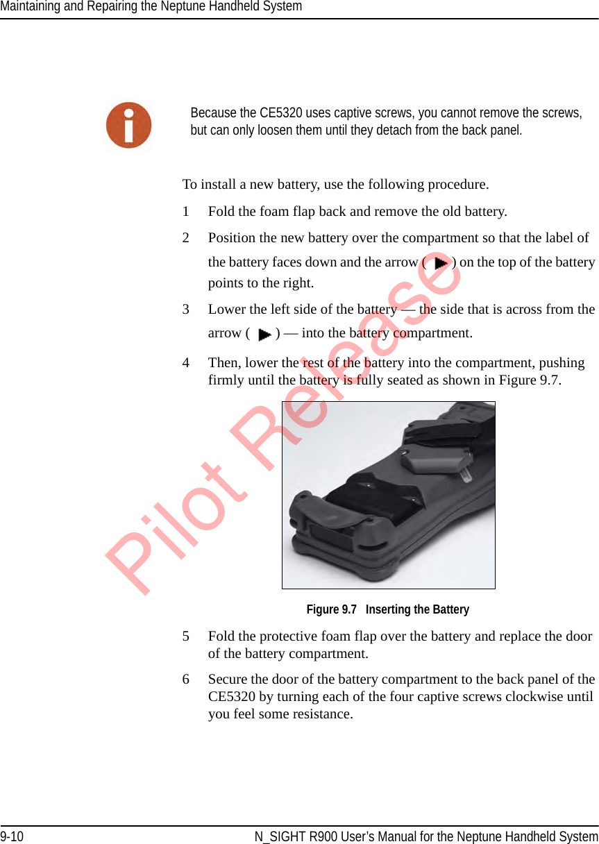 Maintaining and Repairing the Neptune Handheld System9-10 N_SIGHT R900 User’s Manual for the Neptune Handheld SystemTo install a new battery, use the following procedure.1 Fold the foam flap back and remove the old battery.2 Position the new battery over the compartment so that the label of the battery faces down and the arrow ( ) on the top of the battery points to the right.3 Lower the left side of the battery — the side that is across from the arrow ( ) — into the battery compartment. 4 Then, lower the rest of the battery into the compartment, pushing firmly until the battery is fully seated as shown in Figure 9.7. Figure 9.7   Inserting the Battery5 Fold the protective foam flap over the battery and replace the door of the battery compartment.6 Secure the door of the battery compartment to the back panel of the CE5320 by turning each of the four captive screws clockwise until you feel some resistance.Because the CE5320 uses captive screws, you cannot remove the screws, but can only loosen them until they detach from the back panel.Pilot Release