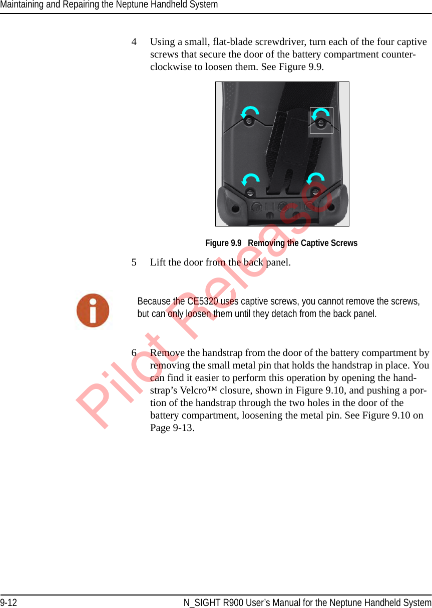 Maintaining and Repairing the Neptune Handheld System9-12 N_SIGHT R900 User’s Manual for the Neptune Handheld System4 Using a small, flat-blade screwdriver, turn each of the four captive screws that secure the door of the battery compartment counter-clockwise to loosen them. See Figure 9.9.   Figure 9.9   Removing the Captive Screws5 Lift the door from the back panel. 6 Remove the handstrap from the door of the battery compartment by removing the small metal pin that holds the handstrap in place. You can find it easier to perform this operation by opening the hand-strap’s Velcro™ closure, shown in Figure 9.10, and pushing a por-tion of the handstrap through the two holes in the door of the battery compartment, loosening the metal pin. See Figure 9.10 on Page 9-13.Because the CE5320 uses captive screws, you cannot remove the screws, but can only loosen them until they detach from the back panel.Pilot Release