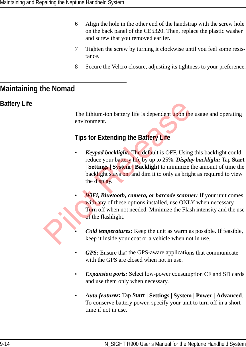 Maintaining and Repairing the Neptune Handheld System9-14 N_SIGHT R900 User’s Manual for the Neptune Handheld System6 Align the hole in the other end of the handstrap with the screw hole on the back panel of the CE5320. Then, replace the plastic washer and screw that you removed earlier. 7 Tighten the screw by turning it clockwise until you feel some resis-tance.8 Secure the Velcro closure, adjusting its tightness to your preference.Maintaining the NomadBattery Life The lithium-ion battery life is dependent upon the usage and operating environment. Tips for Extending the Battery Life•Keypad backlight: The default is OFF. Using this backlight could reduce your battery life by up to 25%. Display backlight: Tap Start | Settings | System | Backlight to minimize the amount of time the backlight stays on, and dim it to only as bright as required to view the display. •WiFi, Bluetooth, camera, or barcode scanner: If your unit comes with any of these options installed, use ONLY when necessary. Turn off when not needed. Minimize the Flash intensity and the use of the flashlight.•Cold temperatures: Keep the unit as warm as possible. If feasible, keep it inside your coat or a vehicle when not in use.•GPS: Ensure that the GPS-aware applications that communicate with the GPS are closed when not in use. •Expansion ports: Select low-power consumption CF and SD cards and use them only when necessary. •Auto features: Tap Start | Settings | System | Power | Advanced. To conserve battery power, specify your unit to turn off in a short time if not in use. Pilot Release