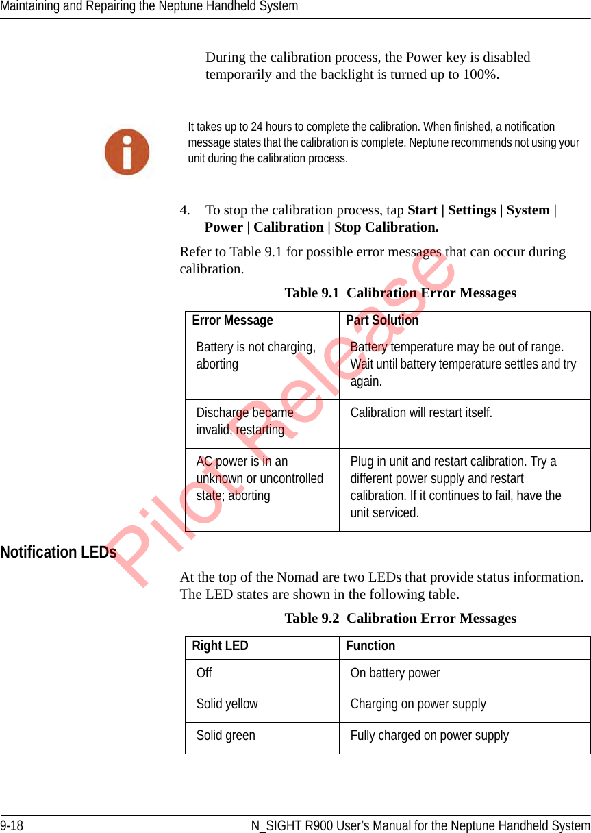 Maintaining and Repairing the Neptune Handheld System9-18 N_SIGHT R900 User’s Manual for the Neptune Handheld SystemDuring the calibration process, the Power key is disabled temporarily and the backlight is turned up to 100%.4. To stop the calibration process, tap Start | Settings | System | Power | Calibration | Stop Calibration.Refer to Table 9.1 for possible error messages that can occur during calibration. Notification LEDsAt the top of the Nomad are two LEDs that provide status information. The LED states are shown in the following table. It takes up to 24 hours to complete the calibration. When finished, a notification message states that the calibration is complete. Neptune recommends not using your unit during the calibration process.Table 9.1  Calibration Error MessagesError Message Part SolutionBattery is not charging, aborting Battery temperature may be out of range. Wait until battery temperature settles and try again.Discharge became invalid, restarting Calibration will restart itself.AC power is in an unknown or uncontrolled state; abortingPlug in unit and restart calibration. Try a different power supply and restart calibration. If it continues to fail, have the unit serviced.Table 9.2  Calibration Error MessagesRight LED FunctionOff  On battery powerSolid yellow  Charging on power supplySolid green  Fully charged on power supplyPilot Release